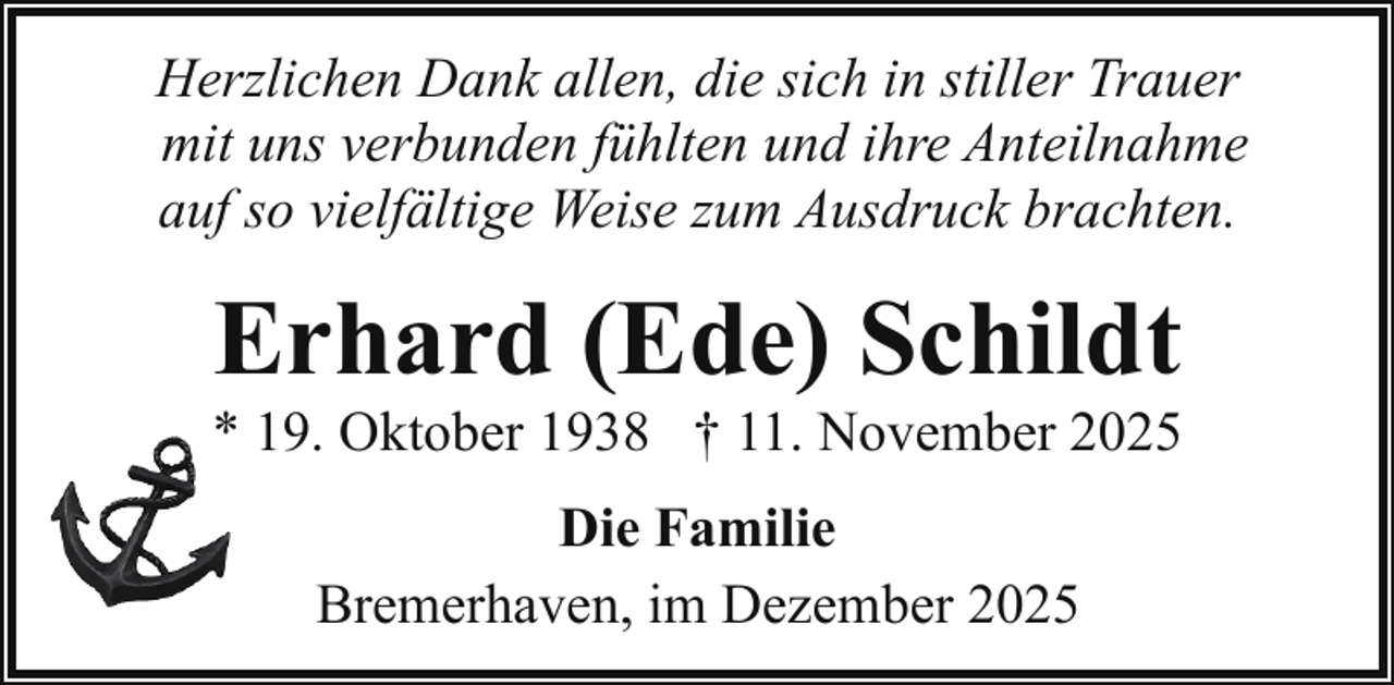 <p>Herzlichen Dank allen, die sich in stiller Trauer<br />mit uns verbunden fühlten und ihre Anteilnahme<br />auf so vielfältige Weise zum Ausdruck brachten.</p><p>Erhard (Ede) Schildt</p><p>* 19. Oktober 1938 † 11. November 2025<br />Die Familie<br />Bremerhaven, im Dezember 2025</p>