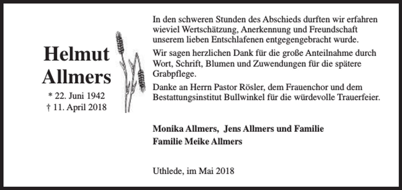 <p>Helmut<br />Allmers<br />* 22. Juni 1942<br />† 11. April 2018</p><p>In den schweren Stunden des Abschieds durften wir erfahren<br />wieviel Wertschätzung, Anerkennung und Freundschaft<br />unserem lieben Entschlafenen entgegengebracht wurde.<br />Wir sagen herzlichen Dank für die große Anteilnahme durch<br />Wort, Schrift, Blumen und Zuwendungen für die spätere<br />Grabpflege.<br />Danke an Herrn Pastor Rösler, dem Frauenchor und dem<br />Bestattungsinstitut Bullwinkel für die würdevolle Trauerfeier.<br />Monika Allmers, Jens Allmers und Familie<br />Familie Meike Allmers<br />Uthlede, im Mai 2018</p>