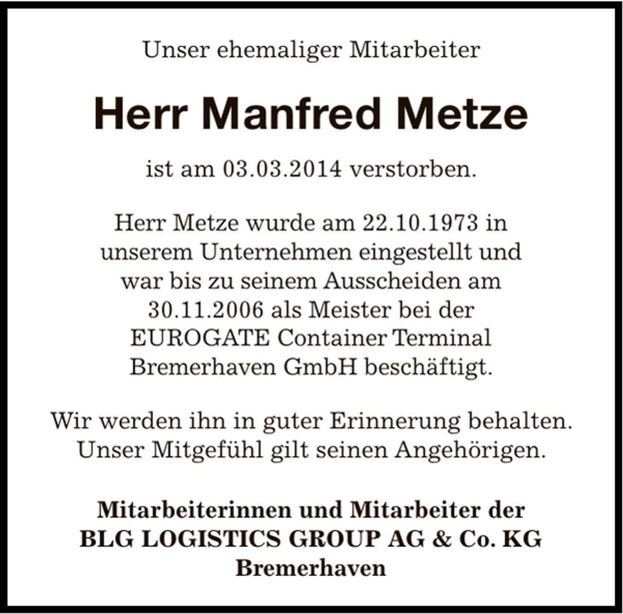 <p>Unser ehemaliger Mitarbeiter</p><p>Herr Manfred Metze<br />ist am 03.03.2014 verstorben.<br />Herr Metze wurde am 22.10.1973 in<br />unserem Unternehmen eingestellt und<br />war bis zu seinem Ausscheiden am<br />30.11.2006 als Meister bei der<br />EUROGATE Container Terminal<br />Bremerhaven GmbH beschäftigt.<br />Wir werden ihn in guter Erinnerung behalten.<br />Unser Mitgefühl gilt seinen Angehörigen.<br />Mitarbeiterinnen und Mitarbeiter der<br />BLG LOGISTICS GROUP AG &amp; Co. KG<br />Bremerhaven</p>
