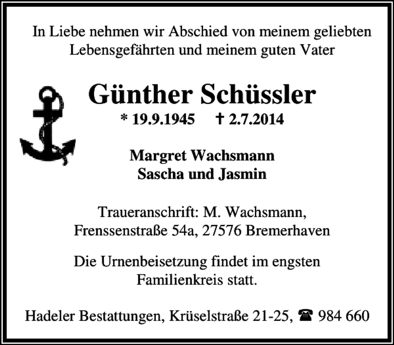 <p>In Liebe nehmen wir Abschied von meinem geliebten<br />Lebensgefährten und meinem guten Vater</p><p>Günther Schüssler<br />* 19.9.1945</p><p>2.7.2014</p><p>Margret Wachsmann<br />Sascha und Jasmin<br />Traueranschrift: M. Wachsmann,<br />Frenssenstraße 54a, 27576 Bremerhaven<br />Die Urnenbeisetzung findet im engsten<br />Familienkreis statt.<br />Hadeler Bestattungen, Krüselstraße 21-25,</p><p>984 660</p>
