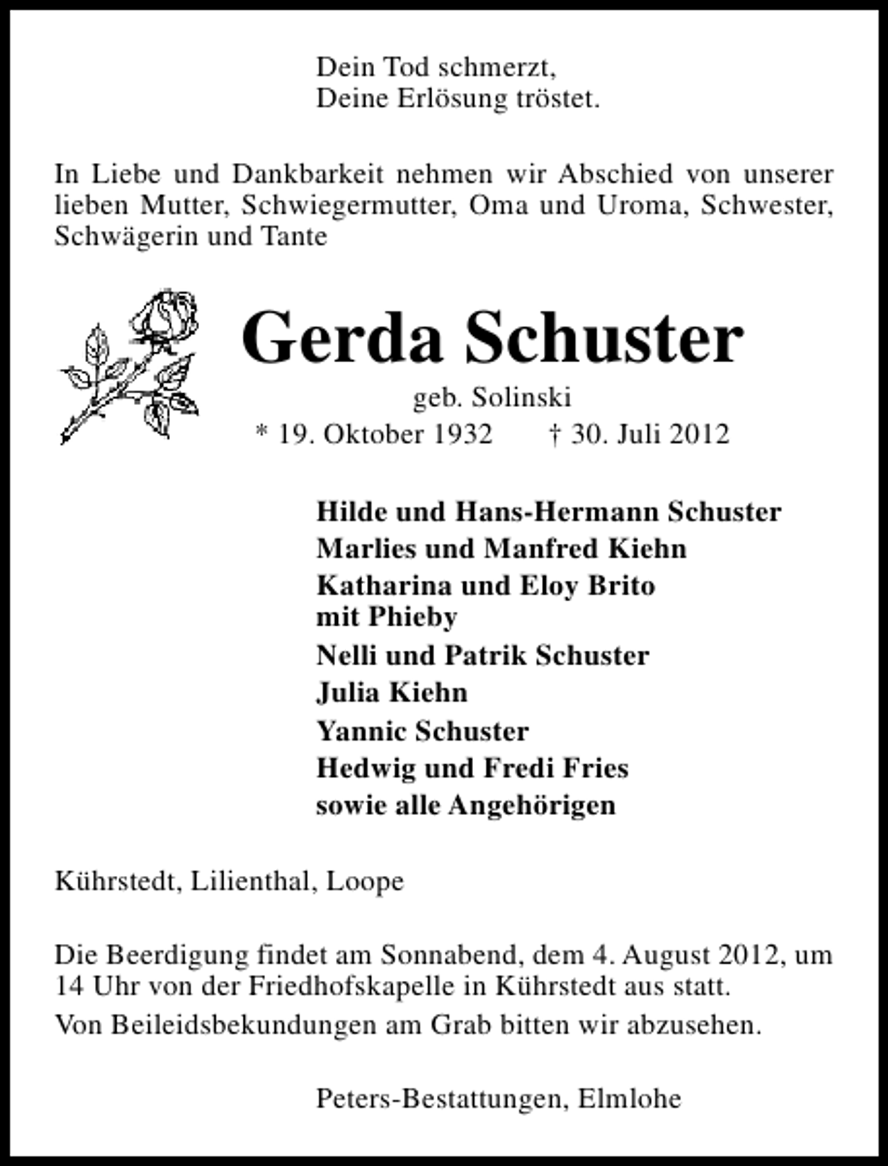 <p>Dein Tod schmerzt,<br />Deine Erlösung tröstet.<br />In Liebe und Dankbarkeit nehmen wir Abschied von unserer<br />lieben Mutter, Schwiegermutter, Oma und Uroma, Schwester,<br />Schwägerin und Tante</p><p>Gerda Schuster<br />geb. Solinski<br />* 19. Oktober 1932<br />† 30. Juli 2012</p><p>Hilde und Hans-Hermann Schuster<br />Marlies und Manfred Kiehn<br />Katharina und Eloy Brito<br />mit Phieby<br />Nelli und Patrik Schuster<br />Julia Kiehn<br />Yannic Schuster<br />Hedwig und Fredi Fries<br />sowie alle Angehörigen<br />Kührstedt, Lilienthal, Loope<br />Die Beerdigung findet am Sonnabend, dem 4. August 2012, um<br />14 Uhr von der Friedhofskapelle in Kührstedt aus statt.<br />Von Beileidsbekundungen am Grab bitten wir abzusehen.<br />Peters-Bestattungen, Elmlohe</p>