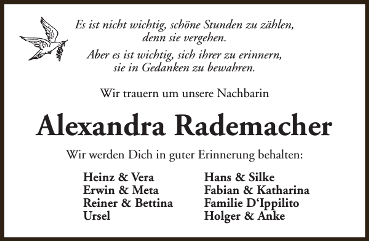 <p>Es ist nicht wichtig, schöne Stunden zu zählen,<br />denn sie vergehen.<br />Aber es ist wichtig, sich ihrer zu erinnern,<br />sie in Gedanken zu bewahren.<br />Wir trauern um unsere Nachbarin</p><p>Alexandra Rademacher<br />Wir werden Dich in guter Erinnerung behalten:<br />Heinz &amp; Vera<br />Erwin &amp; Meta<br />Reiner &amp; Bettina<br />Ursel</p><p>Hans &amp; Silke<br />Fabian &amp; Katharina<br />Familie D‘Ippilito<br />Holger &amp; Anke</p>