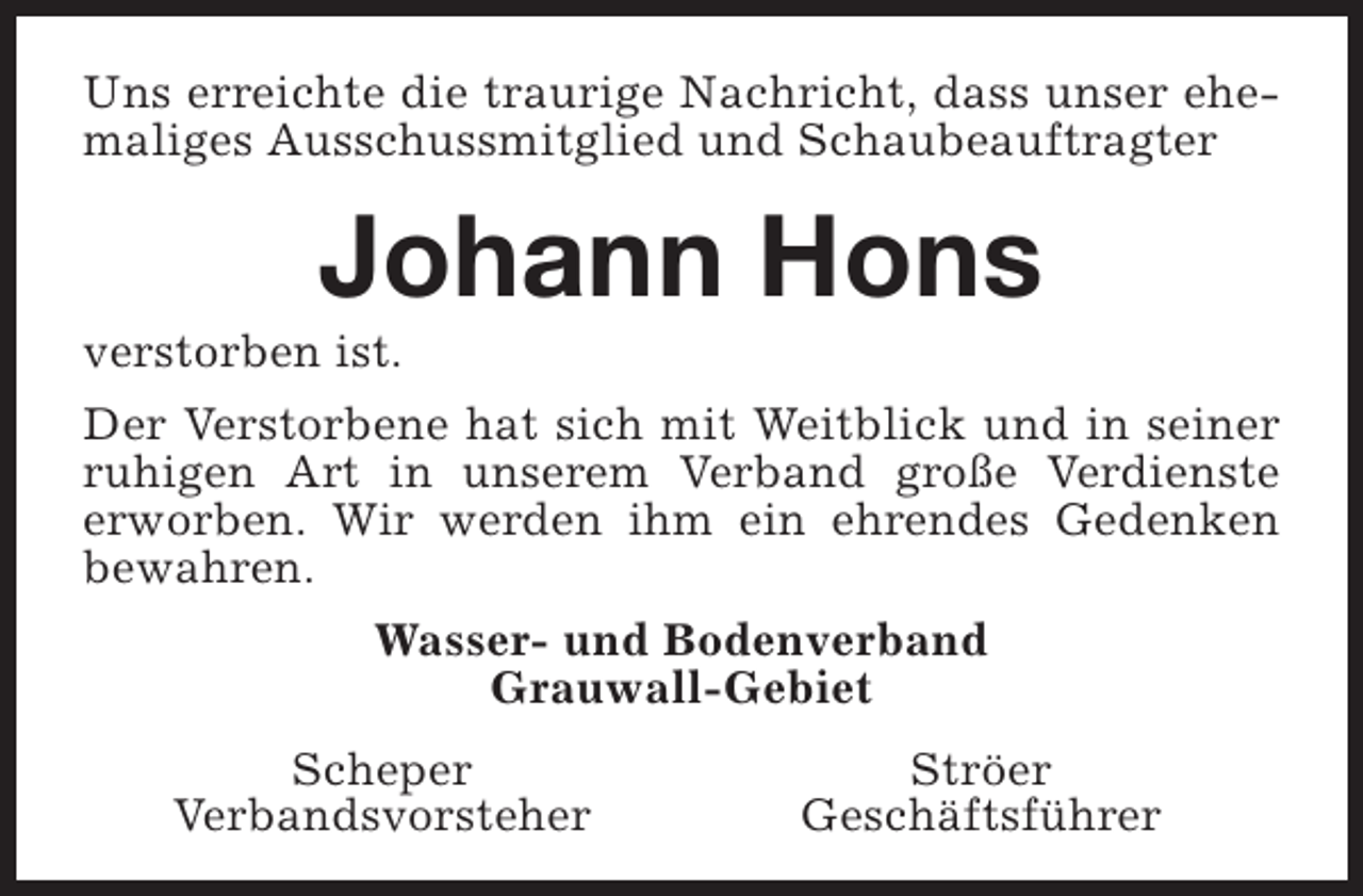 <p>Uns erreichte die traurige Nachricht, dass unser ehemaliges Ausschussmitglied und Schaubeauftragter</p><p>Johann Hons</p><p>verstorben ist.</p><p>Der Verstorbene hat sich mit Weitblick und in seiner<br />ruhigen Art in unserem Verband große Verdienste<br />erworben. Wir werden ihm ein ehrendes Gedenken<br />bewahren.<br />Wasser- und Bodenverband<br />Grauwall-Gebiet<br />Scheper<br />Verbandsvorsteher</p><p>Ströer<br />Geschäftsführer</p>