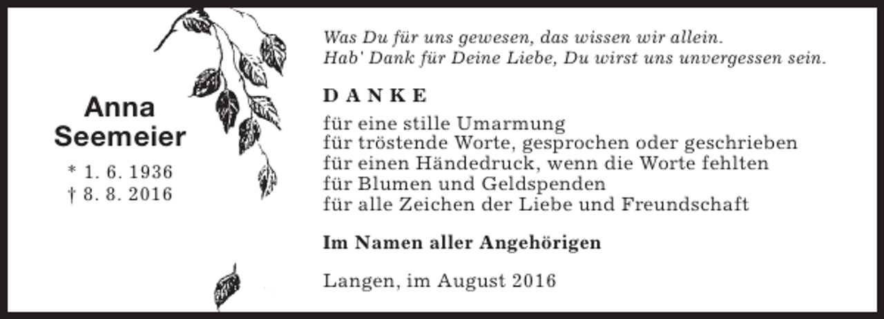 <p>Was Du für uns gewesen, das wissen wir allein.<br />Hab' Dank für Deine Liebe, Du wirst uns unvergessen sein.</p><p>Anna<br />Seemeier<br />* 1. 6. 1936<br />† 8. 8. 2016</p><p>DANKE<br />für eine stille Umarmung<br />für tröstende Worte, gesprochen oder geschrieben<br />für einen Händedruck, wenn die Worte fehlten<br />für Blumen und Geldspenden<br />für alle Zeichen der Liebe und Freundschaft<br />Im Namen aller Angehörigen<br />Langen, im August 2016</p>