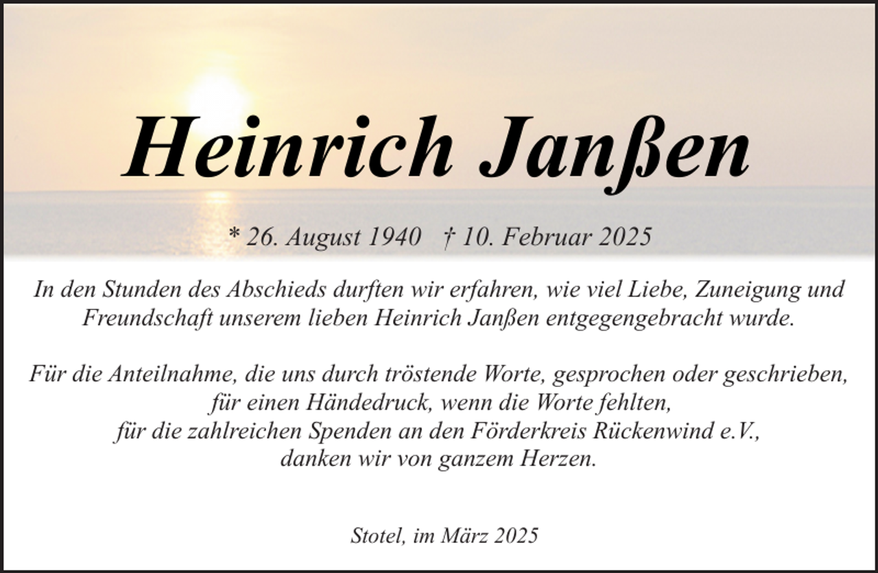 <p>Heinrich Janßen<br />* 26. August 1940 † 10. Februar 2025<br />In den Stunden des Abschieds durften wir erfahren, wie viel Liebe, Zuneigung und<br />Freundschaft unserem lieben Heinrich Janßen entgegengebracht wurde.<br />Für die Anteilnahme, die uns durch tröstende Worte, gesprochen oder geschrieben,<br />für einen Händedruck, wenn die Worte fehlten,<br />für die zahlreichen Spenden an den Förderkreis Rückenwind e.V.,<br />danken wir von ganzem Herzen.<br />Stotel, im März 2025</p>