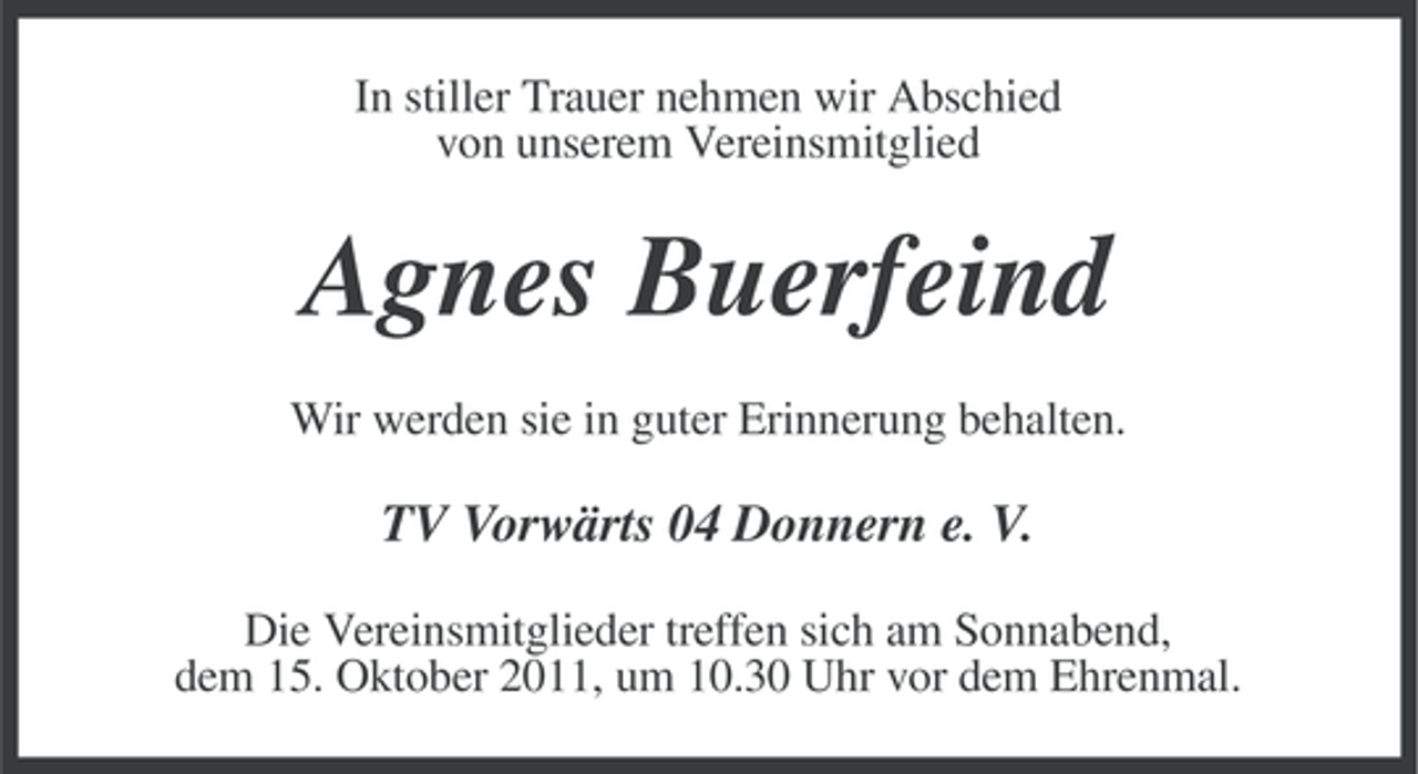 <p>In stiller Trauer nehmen wir Abschied<br />von unserem Vereinsmitglied</p><p>Agnes Buerfeind<br />Wir werden sie in guter Erinnerung behalten.</p><p>TV Vorwärts 04 Donnern e. V.<br />Die Vereinsmitglieder treffen sich am Sonnabend,<br />dem 15. Oktober 2011, um 10.30 Uhr vor dem Ehrenmal.</p>