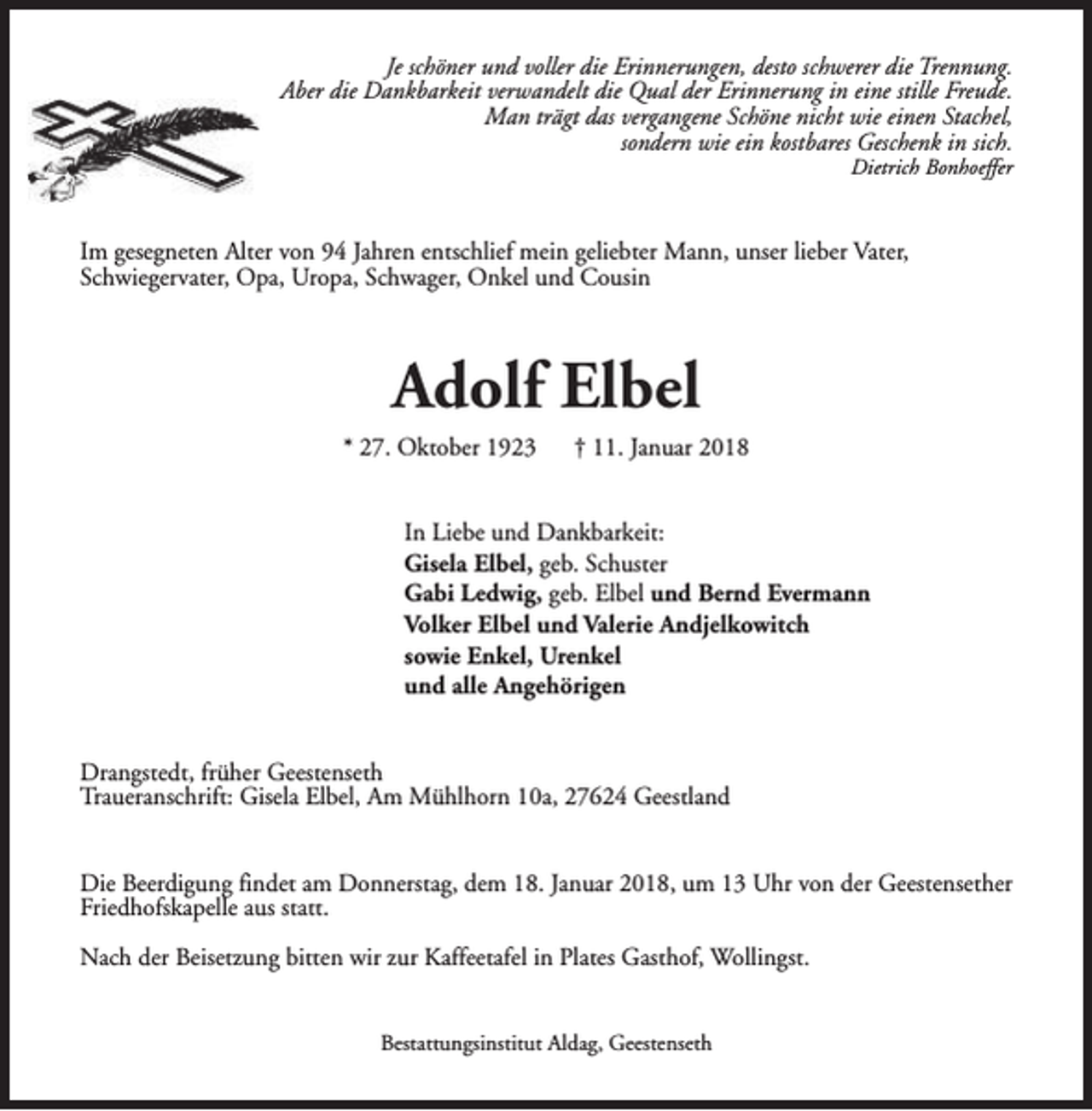 <p>Je schöner und voller die Erinnerungen, desto schwerer die Trennung.<br />Aber die Dankbarkeit verwandelt die Qual der Erinnerung in eine stille Freude.<br />Man trägt das vergangene Schöne nicht wie einen Stachel,<br />sondern wie ein kostbares Geschenk in sich.<br />Dietrich Bonhoeffer</p><p>Im gesegneten Alter von 94 Jahren entschlief mein geliebter Mann, unser lieber Vater,<br />Schwiegervater, Opa, Uropa, Schwager, Onkel und Cousin</p><p>Adolf Elbel</p><p>* 27. Oktober 1923</p><p>† 11. Januar 2018</p><p>In Liebe und Dankbarkeit:<br />Gisela Elbel, geb. Schuster<br />Gabi Ledwig, geb. Elbel und Bernd Evermann<br />Volker Elbel und Valerie Andjelkowitch<br />sowie Enkel, Urenkel<br />und alle Angehörigen<br />Drangstedt, früher Geestenseth<br />Traueranschrift: Gisela Elbel, Am Mühlhorn 10a, 27624 Geestland<br />Die Beerdigung findet am Donnerstag, dem 18. Januar 2018, um 13 Uhr von der Geestensether<br />Friedhofskapelle aus statt.<br />Nach der Beisetzung bitten wir zur Kaffeetafel in Plates Gasthof, Wollingst.<br />Bestattungsinstitut Aldag, Geestenseth</p>