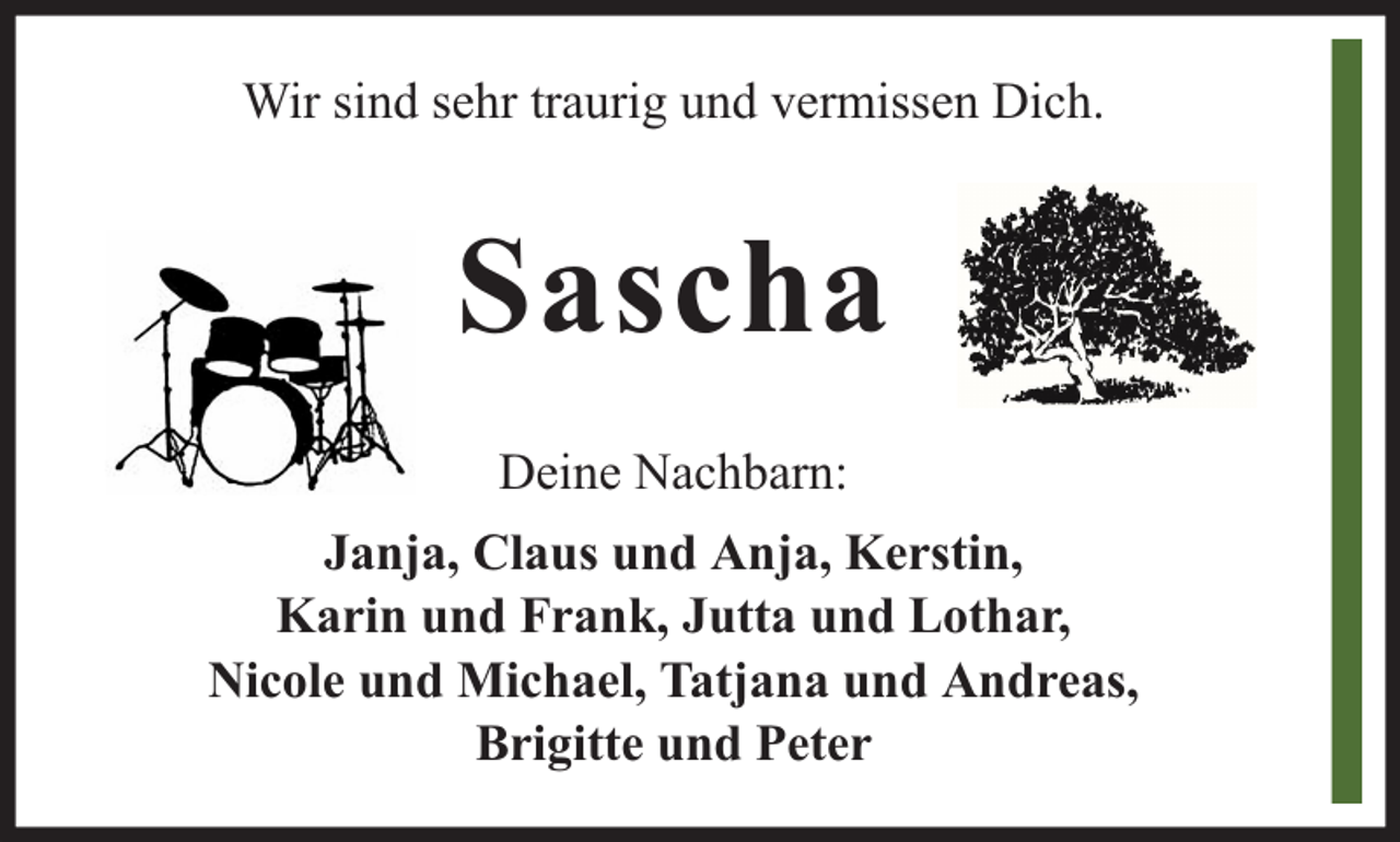 <p>Wir sind sehr traurig und vermissen Dich.</p><p>Sascha<br />Deine Nachbarn:<br />Janja, Claus und Anja, Kerstin,<br />Karin und Frank, Jutta und Lothar,<br />Nicole und Michael, Tatjana und Andreas,<br />Brigitte und Peter</p>