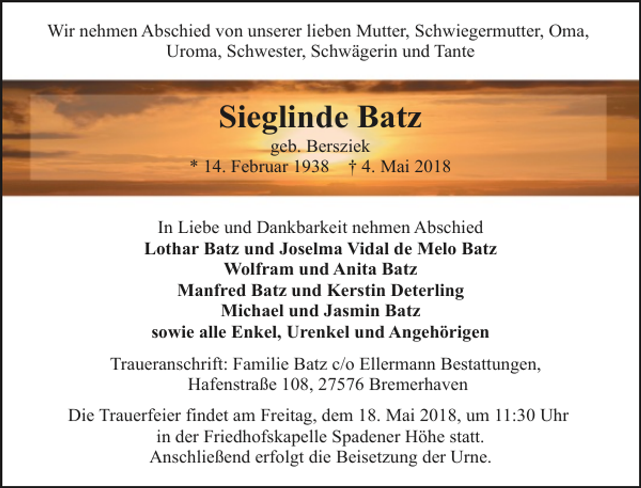 <p>Wir nehmen Abschied von unserer lieben Mutter, Schwiegermutter, Oma,<br />Uroma, Schwester, Schwägerin und Tante</p><p>Sieglinde Batz</p><p>geb. Bersziek<br />* 14. Februar 1938 † 4. Mai 2018<br />In Liebe und Dankbarkeit nehmen Abschied<br />Lothar Batz und Joselma Vidal de Melo Batz<br />Wolfram und Anita Batz<br />Manfred Batz und Kerstin Deterling<br />Michael und Jasmin Batz<br />sowie alle Enkel, Urenkel und Angehörigen<br />Traueranschrift: Familie Batz c/o Ellermann Bestattungen,<br />Hafenstraße 108, 27576 Bremerhaven<br />Die Trauerfeier findet am Freitag, dem 18. Mai 2018, um 11:30 Uhr<br />in der Friedhofskapelle Spadener Höhe statt.<br />Anschließend erfolgt die Beisetzung der Urne.</p>