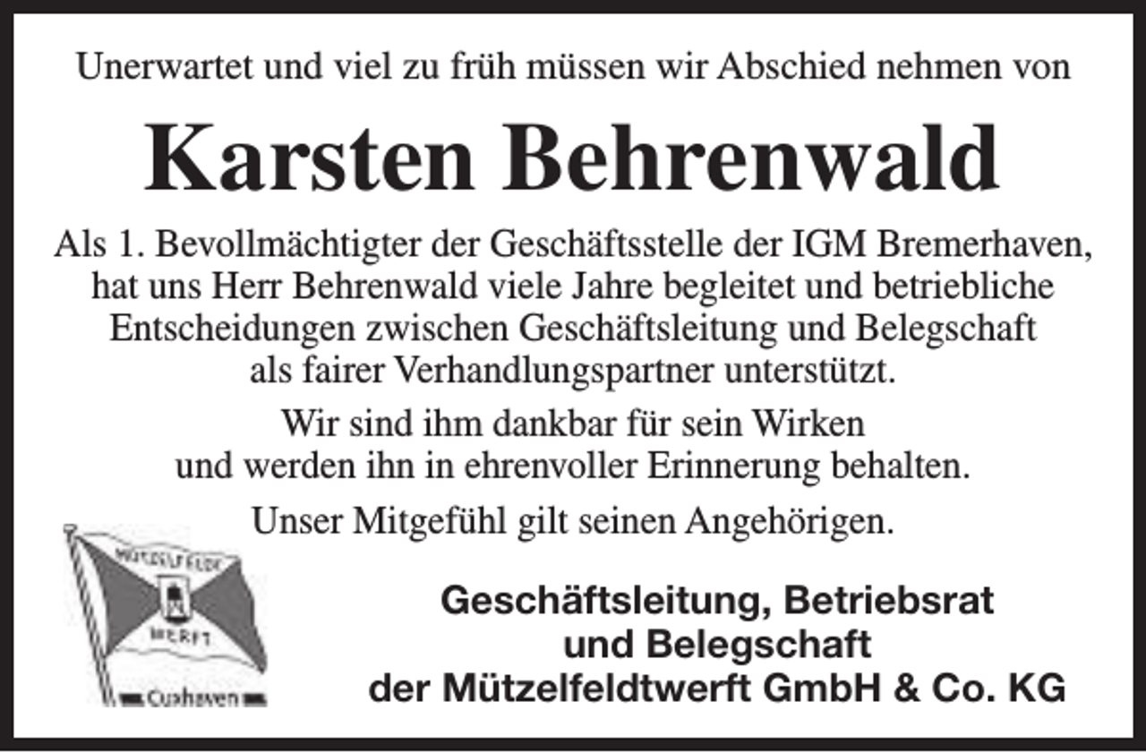 <p>Unerwartet und viel zu früh müssen wir Abschied nehmen von</p><p>Karsten Behrenwald</p><p>Als 1. Bevollmächtigter der Geschäftsstelle der IGM Bremerhaven,<br />hat uns Herr Behrenwald viele Jahre begleitet und betriebliche<br />Entscheidungen zwischen Geschäftsleitung und Belegschaft<br />als fairer Verhandlungspartner unterstützt.<br />Wir sind ihm dankbar für sein Wirken<br />und werden ihn in ehrenvoller Erinnerung behalten.<br />Unser Mitgefühl gilt seinen Angehörigen.<br />Geschäftsleitung, Betriebsrat<br />und Belegschaft<br />der Mützelfeldtwerft GmbH &amp; Co. KG</p>