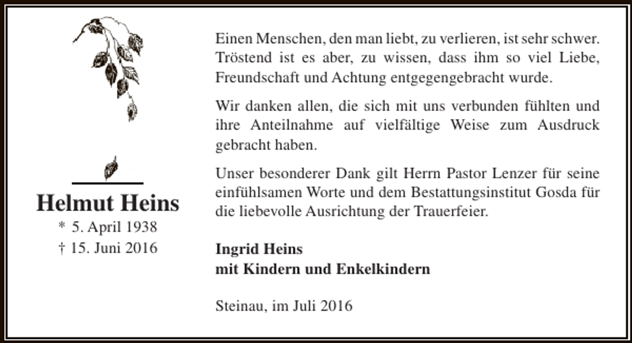 <p>Einen Menschen, den man liebt, zu verlieren, ist sehr schwer.<br />Tröstend ist es aber, zu wissen, dass ihm so viel Liebe,<br />Freundschaft und Achtung entgegengebracht wurde.<br />Wir danken allen, die sich mit uns verbunden fühlten und<br />ihre Anteilnahme auf vielfältige Weise zum Ausdruck<br />gebracht haben.</p><p>Helmut Heins<br />* 5. April 1938<br />† 15. Juni 2016</p><p>Unser besonderer Dank gilt Herrn Pastor Lenzer für seine<br />einfühlsamen Worte und dem Bestattungsinstitut Gosda für<br />die liebevolle Ausrichtung der Trauerfeier.<br />Ingrid Heins<br />mit Kindern und Enkelkindern<br />Steinau, im Juli 2016</p>