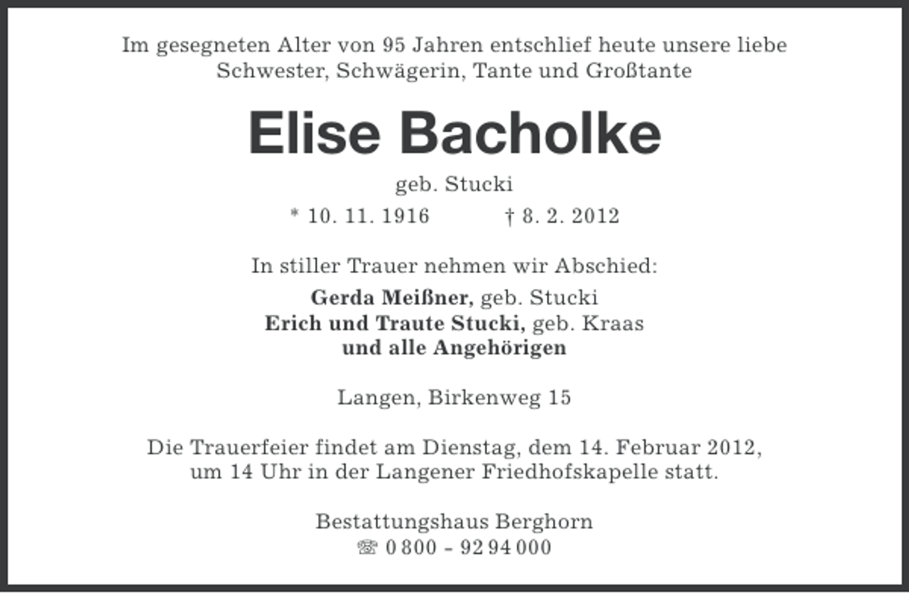 <p>Im gesegneten Alter von 95 Jahren entschlief heute unsere liebe<br />Schwester, Schwägerin, Tante und Großtante</p><p>Elise Bacholke<br />geb. Stucki<br />* 10. 11. 1916<br />† 8. 2. 2012<br />In stiller Trauer nehmen wir Abschied:<br />Gerda Meißner, geb. Stucki<br />Erich und Traute Stucki, geb. Kraas<br />und alle Angehörigen<br />Langen, Birkenweg 15<br />Die Trauerfeier findet am Dienstag, dem 14. Februar 2012,<br />um 14 Uhr in der Langener Friedhofskapelle statt.<br />Bestattungshaus Berghorn<br />0 800 - 92 94 000</p>