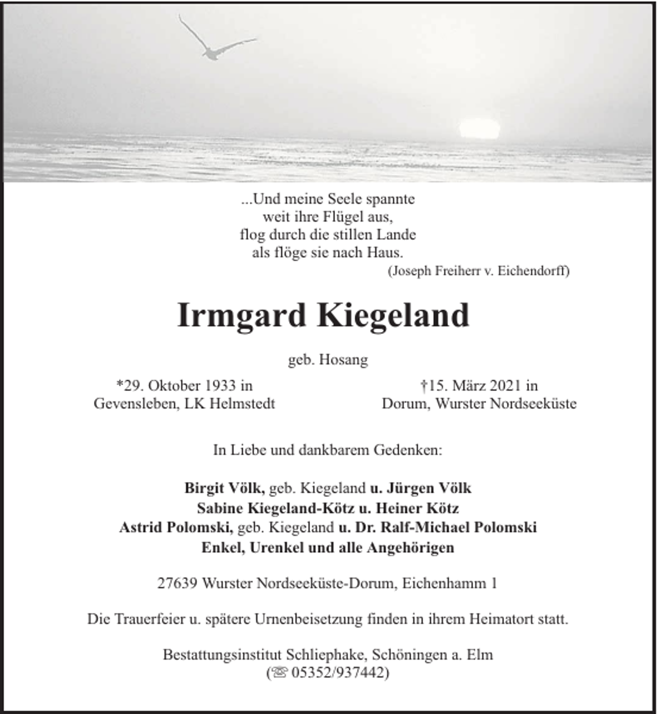 <p>...Und meine Seele spannte<br />weit ihre Flügel aus,<br />flog durch die stillen Lande<br />als flöge sie nach Haus.</p><p>(Joseph Freiherr v. Eichendorff)</p><p>Irmgard Kiegeland<br />geb. Hosang<br />*29. Oktober 1933 in<br />Gevensleben, LK Helmstedt</p><p>†15. März 2021 in<br />Dorum, Wurster Nordseeküste</p><p>In Liebe und dankbarem Gedenken:<br />Birgit Völk, geb. Kiegeland u. Jürgen Völk<br />Sabine Kiegeland-Kötz u. Heiner Kötz<br />Astrid Polomski, geb. Kiegeland u. Dr. Ralf-Michael Polomski<br />Enkel, Urenkel und alle Angehörigen<br />27639 Wurster Nordseeküste-Dorum, Eichenhamm 1<br />Die Trauerfeier u. spätere Urnenbeisetzung finden in ihrem Heimatort statt.<br />Bestattungsinstitut Schliephake, Schöningen a. Elm<br />( 05352/937442)</p>