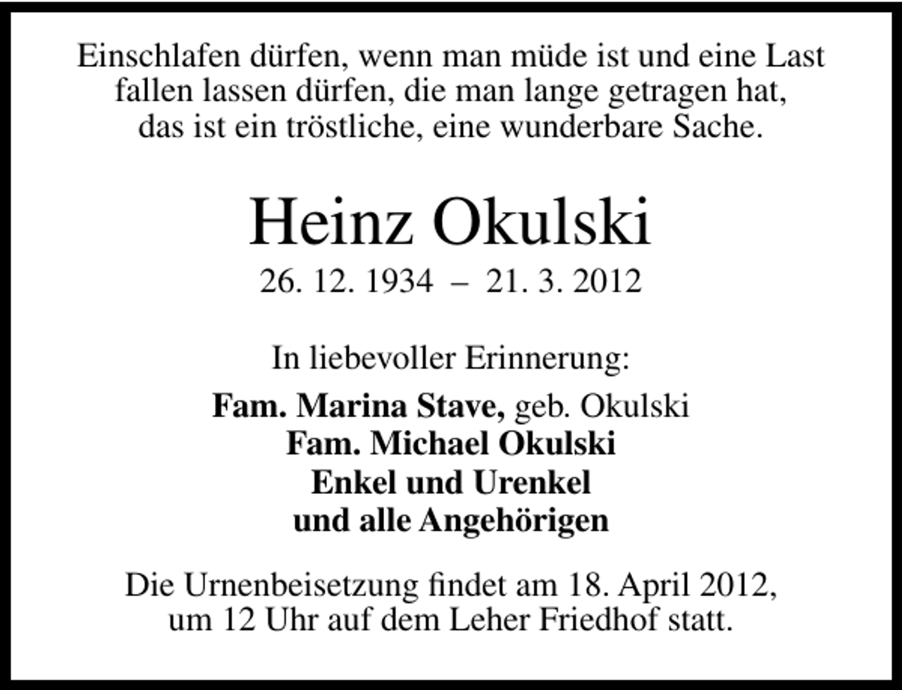 <p>Einschlafen dürfen, wenn man müde ist und eine Last<br />fallen lassen dürfen, die man lange getragen hat,<br />das ist ein tröstliche, eine wunderbare Sache.</p>
<p>Heinz Okulski<br />26. 12. 1934 – 21. 3. 2012</p>
<p>In liebevoller Erinnerung:<br />Fam. Marina Stave, geb. Okulski<br />Fam. Michael Okulski<br />Enkel und Urenkel<br />und alle Angehörigen<br />Die Urnenbeisetzung ﬁndet am 18. April 2012,<br />um 12 Uhr auf dem Leher Friedhof statt.</p>