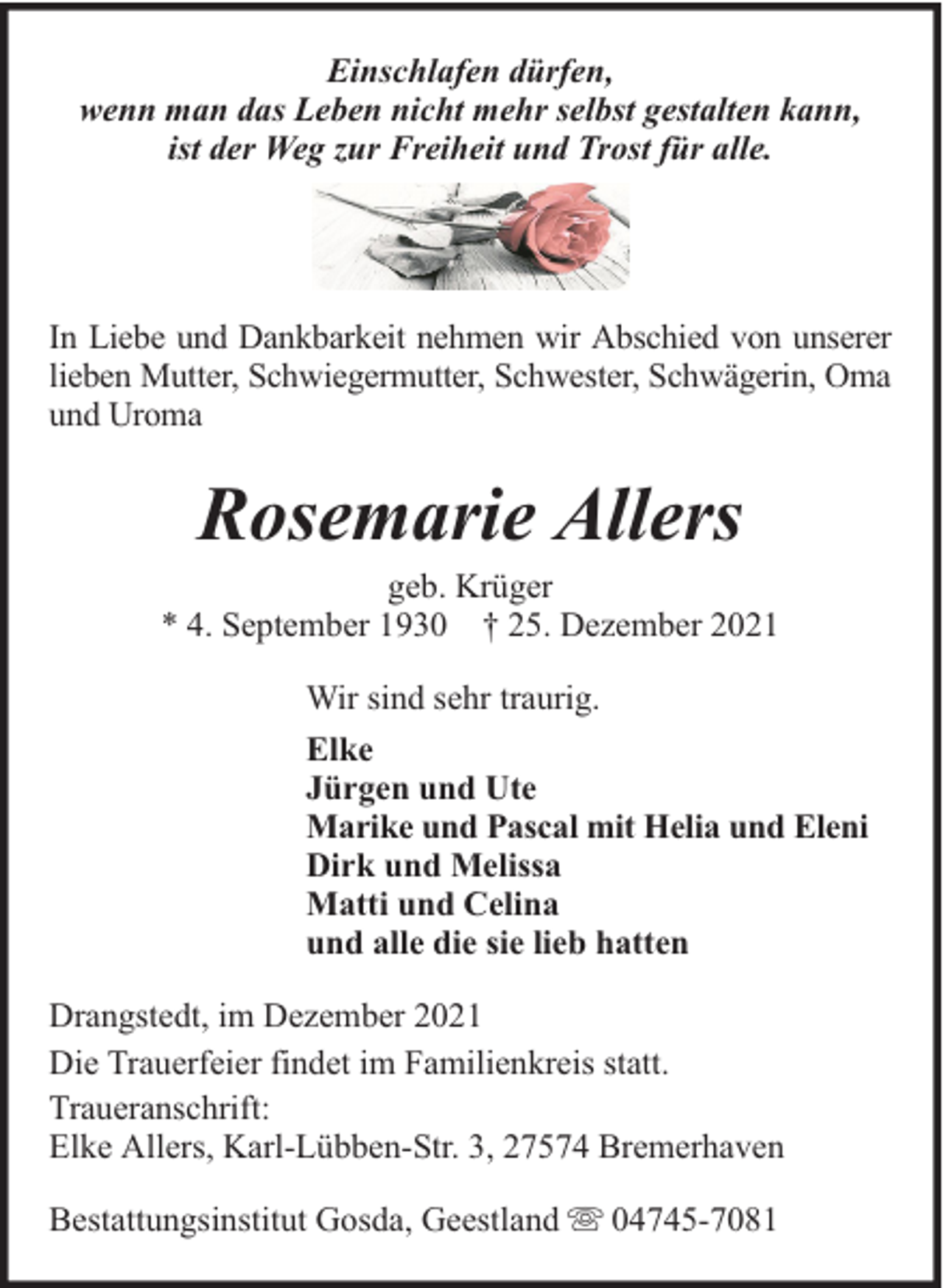 <p>Einschlafen dürfen,<br />wenn man das Leben nicht mehr selbst gestalten kann,<br />ist der Weg zur Freiheit und Trost für alle.</p><p>In Liebe und Dankbarkeit nehmen wir Abschied von unserer<br />lieben Mutter, Schwiegermutter, Schwester, Schwägerin, Oma<br />und Uroma</p><p>Rosemarie Allers</p><p>geb. Krüger<br />* 4. September 1930 † 25. Dezember 2021<br />Wir sind sehr traurig.<br />Elke<br />Jürgen und Ute<br />Marike und Pascal mit Helia und Eleni<br />Dirk und Melissa<br />Matti und Celina<br />und alle die sie lieb hatten<br />Drangstedt, im Dezember 2021<br />Die Trauerfeier findet im Familienkreis statt.<br />Traueranschrift:<br />Elke Allers, Karl-Lübben-Str. 3, 27574 Bremerhaven<br />Bestattungsinstitut Gosda, Geestland</p><p>04745-7081</p>