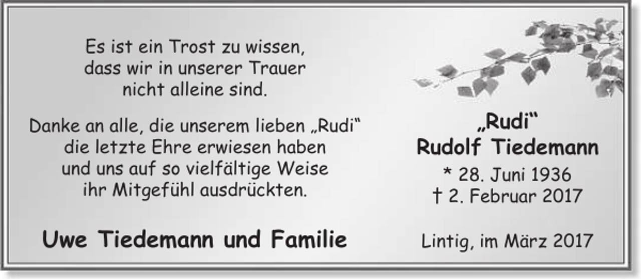 <p>Es ist ein Trost zu wissen,<br />dass wir in unserer Trauer<br />nicht alleine sind.<br />Danke an alle, die unserem lieben „Rudi“<br />die letzte Ehre erwiesen haben<br />und uns auf so vielfältige Weise<br />ihr Mitgefühl ausdrückten.</p><p>„Rudi“<br />Rudolf Tiedemann</p><p>Uwe Tiedemann und Familie</p><p>Lintig, im März 2017</p><p>* 28. Juni 1936<br />† 2. Februar 2017</p>