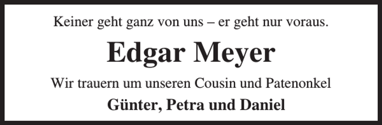 <p>Keiner geht ganz von uns – er geht nur voraus.</p><p>Edgar Meyer<br />Wir trauern um unseren Cousin und Patenonkel</p><p>Günter, Petra und Daniel</p>