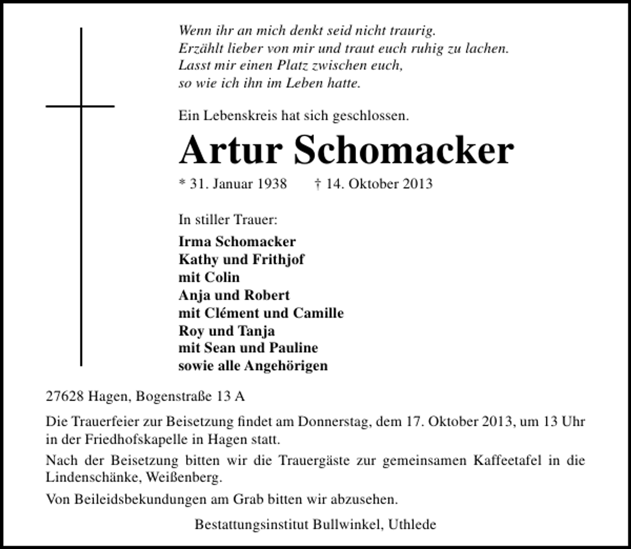 <p>Wenn ihr an mich denkt seid nicht traurig.<br />Erzählt lieber von mir und traut euch ruhig zu lachen.<br />Lasst mir einen Platz zwischen euch,<br />so wie ich ihn im Leben hatte.<br />Ein Lebenskreis hat sich geschlossen.</p><p>Artur Schomacker<br />* 31. Januar 1938</p><p>† 14. Oktober 2013</p><p>In stiller Trauer:<br />Irma Schomacker<br />Kathy und Frithjof<br />mit Colin<br />Anja und Robert<br />mit Clément und Camille<br />Roy und Tanja<br />mit Sean und Pauline<br />sowie alle Angehörigen<br />27628 Hagen, Bogenstraße 13 A<br />Die Trauerfeier zur Beisetzung ﬁndet am Donnerstag, dem 17. Oktober 2013, um 13 Uhr<br />in der Friedhofskapelle in Hagen statt.<br />Nach der Beisetzung bitten wir die Trauergäste zur gemeinsamen Kaffeetafel in die<br />Lindenschänke, Weißenberg.<br />Von Beileidsbekundungen am Grab bitten wir abzusehen.<br />Bestattungsinstitut Bullwinkel, Uthlede</p>