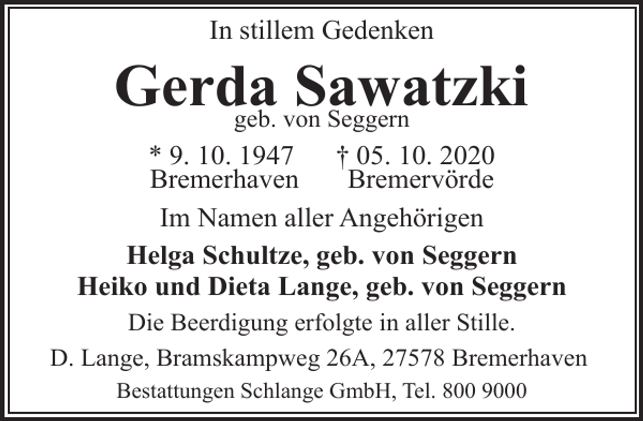 <p>In stillem Gedenken</p><p>Gerda<br />Sawatzki<br />geb. von Seggern<br />* 9. 10. 1947<br />† 05. 10. 2020<br />Bremerhaven<br />Bremervörde<br />Im Namen aller Angehörigen<br />Helga Schultze, geb. von Seggern<br />Heiko und Dieta Lange, geb. von Seggern<br />Die Beerdigung erfolgte in aller Stille.<br />D. Lange, Bramskampweg 26A, 27578 Bremerhaven<br />Bestattungen Schlange GmbH, Tel. 800 9000</p>