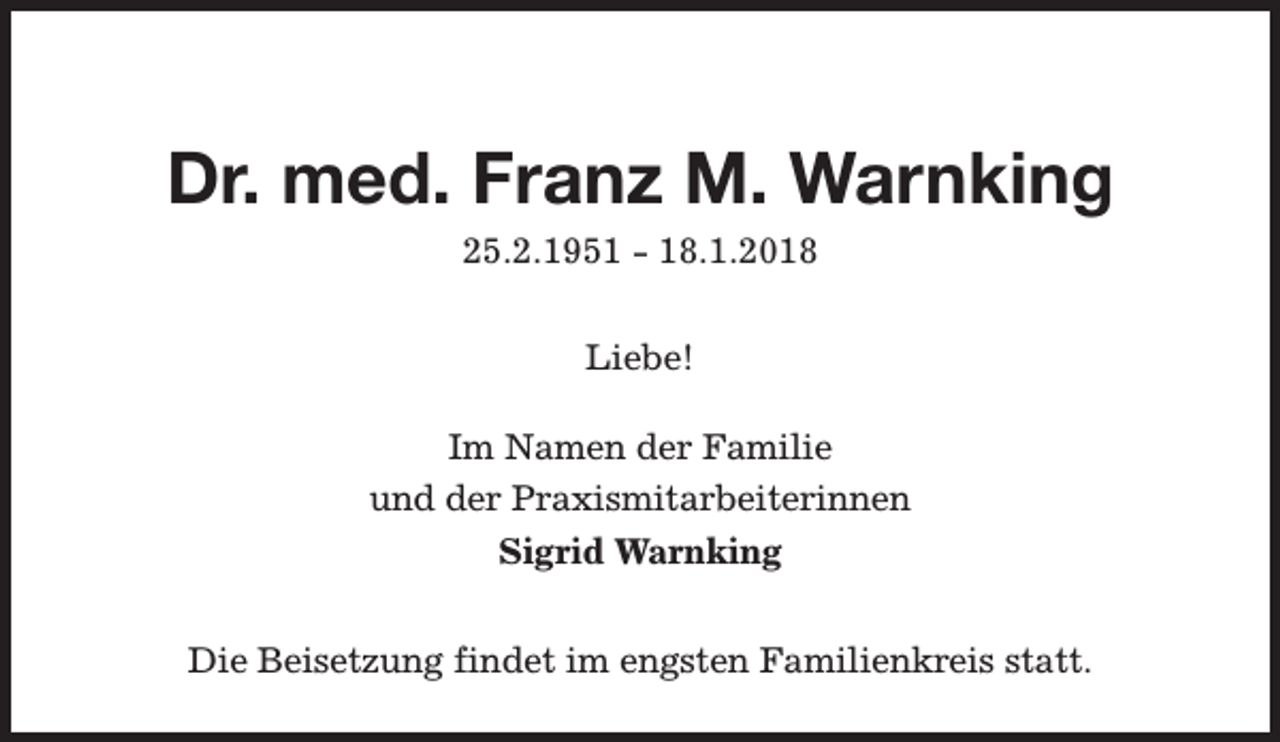 <p>Dr. med. Franz M. Warnking<br />25.2.1951 - 18.1.2018<br />Liebe!<br />Im Namen der Familie<br />und der Praxismitarbeiterinnen<br />Sigrid Warnking<br />Die Beisetzung findet im engsten Familienkreis statt.</p>