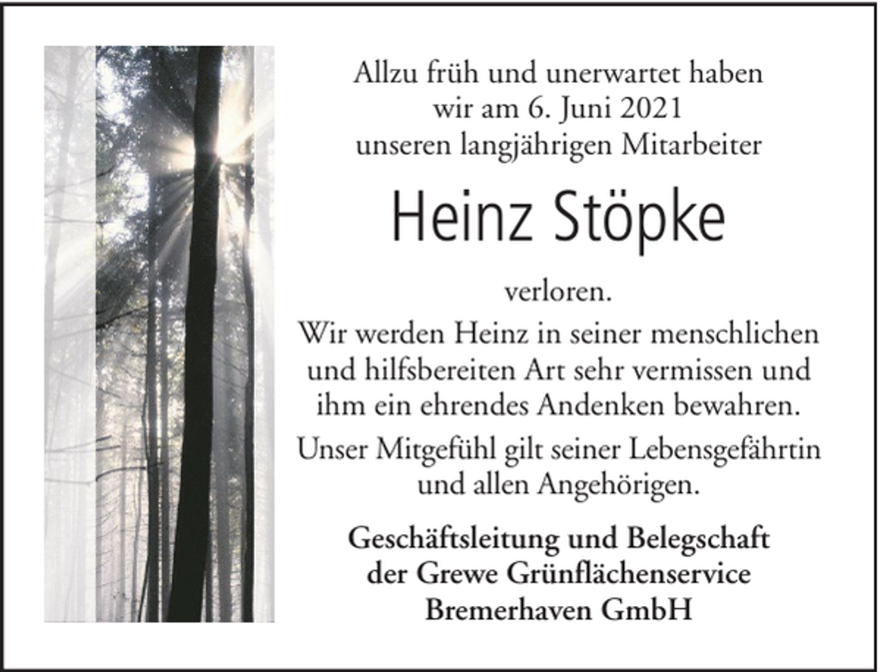<p>Allzu früh und unerwartet haben<br />wir am 6. Juni 2021<br />unseren langjährigen Mitarbeiter</p><p>Heinz Stöpke<br />verloren.<br />Wir werden Heinz in seiner menschlichen<br />und hilfsbereiten Art sehr vermissen und<br />ihm ein ehrendes Andenken bewahren.<br />Unser Mitgefühl gilt seiner Lebensgefährtin<br />und allen Angehörigen.<br />Geschäftsleitung und Belegschaft<br />der Grewe Grünflächenservice<br />Bremerhaven GmbH</p>