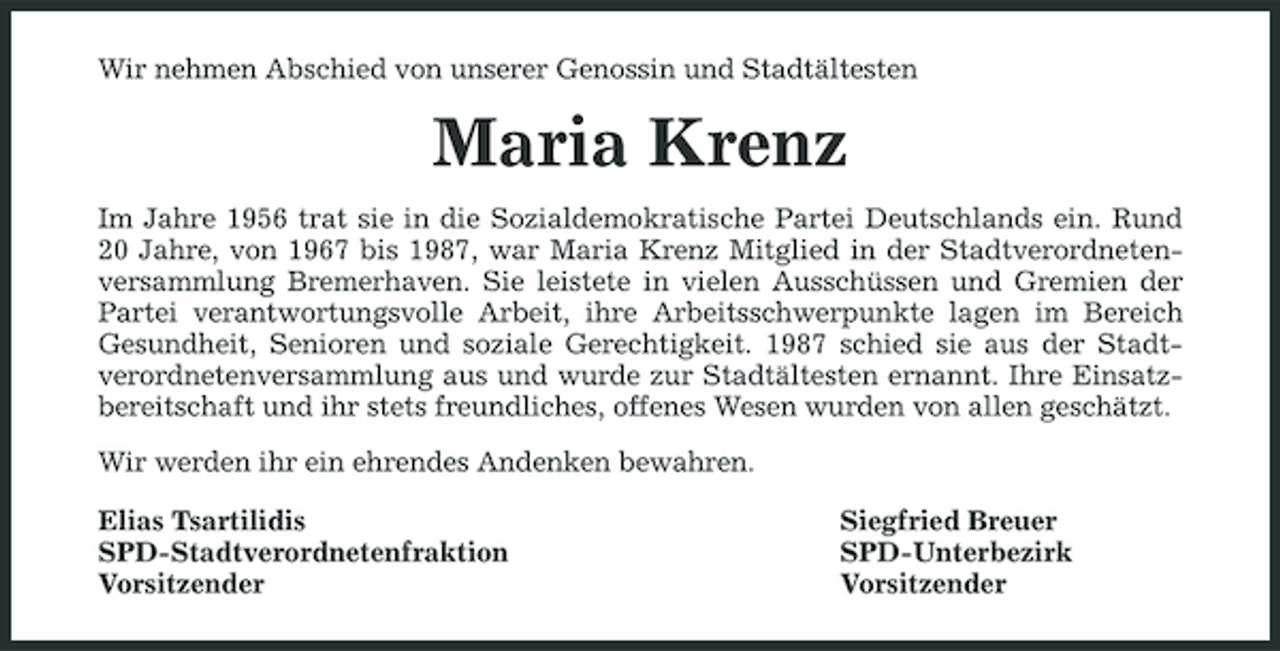 <p>Wir nehmen Abschied von unserer Genossin und Stadtältesten</p><p>Maria Krenz<br />Im Jahre 1956 trat sie in die Sozialdemokratische Partei Deutschlands ein. Rund 20 Jahre, von 1967 bis 1987, war Maria Krenz Mitglied in der Stadtverordnetenversammlung Bremerhaven. Sie leistete in vielen Ausschüssen und Gremien der Partei verantwortungsvolle Arbeit, ihre Arbeitsschwerpunkte lagen im Bereich Gesundheit, Senioren und soziale Gerechtigkeit. 1987 schied sie aus der Stadtverordnetenversammlung aus und wurde zur Stadtältesten ernannt. Ihre Einsatzbereitschaft und ihr stets freundliches, offenes Wesen wurden von allen geschätzt. Wir werden ihr ein ehrendes Andenken bewahren. Elias Tsartilidis SPD-Stadtverordnetenfraktion Vorsitzender Siegfried Breuer SPD-Unterbezirk Vorsitzender</p>
