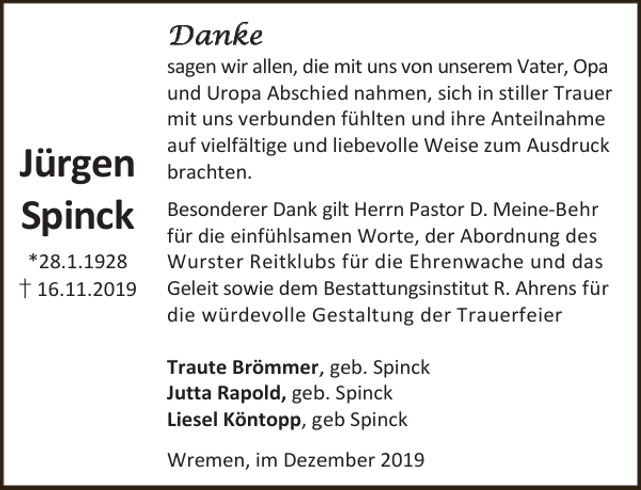 <p>Danke</p><p>Jürgen<br />Spinck<br />*28.1.1928<br />† 16.11.2019</p><p>sagen wir allen, die mit uns von unserem Vater, Opa<br />und Uropa Abschied nahmen, sich in stiller Trauer<br />mit uns verbunden fühlten und ihre Anteilnahme<br />auf vielfältige und liebevolle Weise zum Ausdruck<br />brachten.<br />Besonderer Dank gilt Herrn Pastor D. Meine-Behr<br />für die einfühlsamen Worte, der Abordnung des<br />Wurster Reitklubs für die Ehrenwache und das<br />Geleit sowie dem Bestattungsinstitut R. Ahrens für<br />die würdevolle Gestaltung der Trauerfeier<br />Traute Brömmer, geb. Spinck<br />Jutta Rapold, geb. Spinck<br />Liesel Köntopp, geb Spinck<br />Wremen, im Dezember 2019</p>