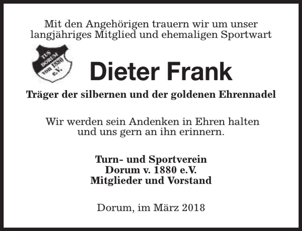 <p>Mit den Angehörigen trauern wir um unser<br />langjähriges Mitglied und ehemaligen Sportwart</p><p>Dieter Frank</p><p>Träger der silbernen und der goldenen Ehrennadel<br />Wir werden sein Andenken in Ehren halten<br />und uns gern an ihn erinnern.<br />Turn- und Sportverein<br />Dorum v. 1880 e.V.<br />Mitglieder und Vorstand<br />Dorum, im März 2018</p>