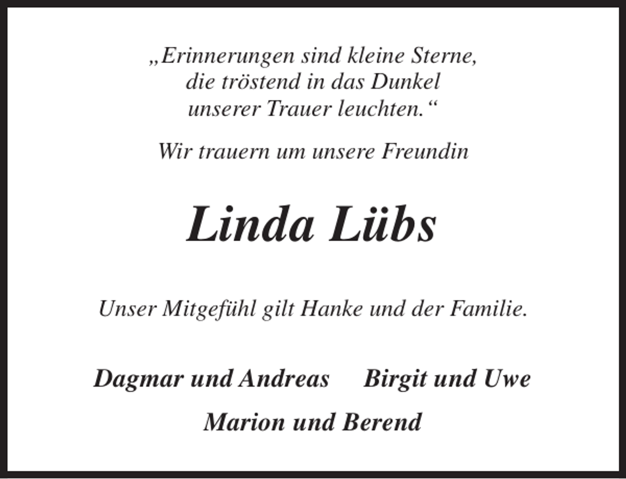 <p>„Erinnerungen sind kleine Sterne,<br />die tröstend in das Dunkel<br />unserer Trauer leuchten.“<br />Wir trauern um unsere Freundin</p><p>Linda Lübs<br />Unser Mitgefühl gilt Hanke und der Familie.</p><p>Dagmar und Andreas</p><p>Birgit und Uwe</p><p>Marion und Berend</p>
