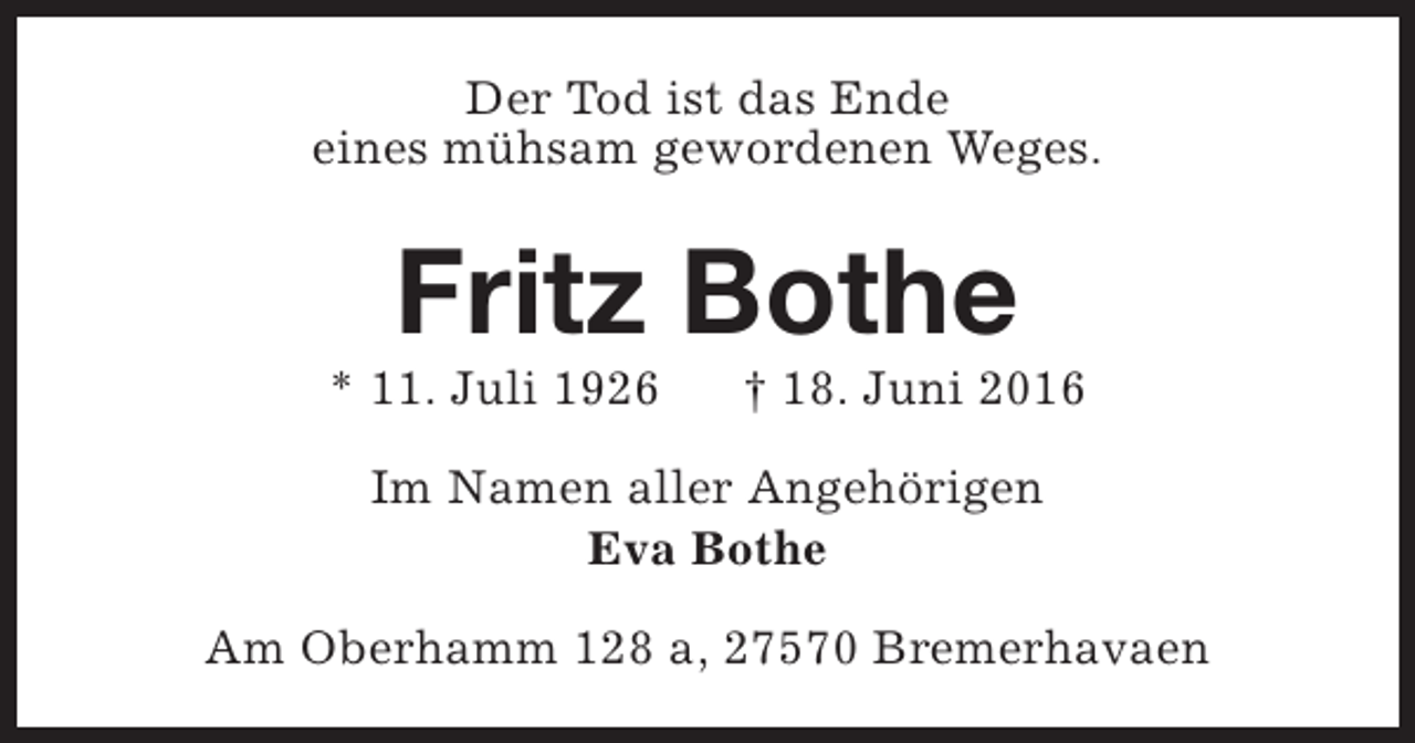 <p>Der Tod ist das Ende<br />eines mühsam gewordenen Weges.</p><p>Fritz Bothe</p><p>* 11. Juli 1926</p><p>† 18. Juni 2016</p><p>Im Namen aller Angehörigen<br />Eva Bothe<br />Am Oberhamm 128 a, 27570 Bremerhavaen</p>