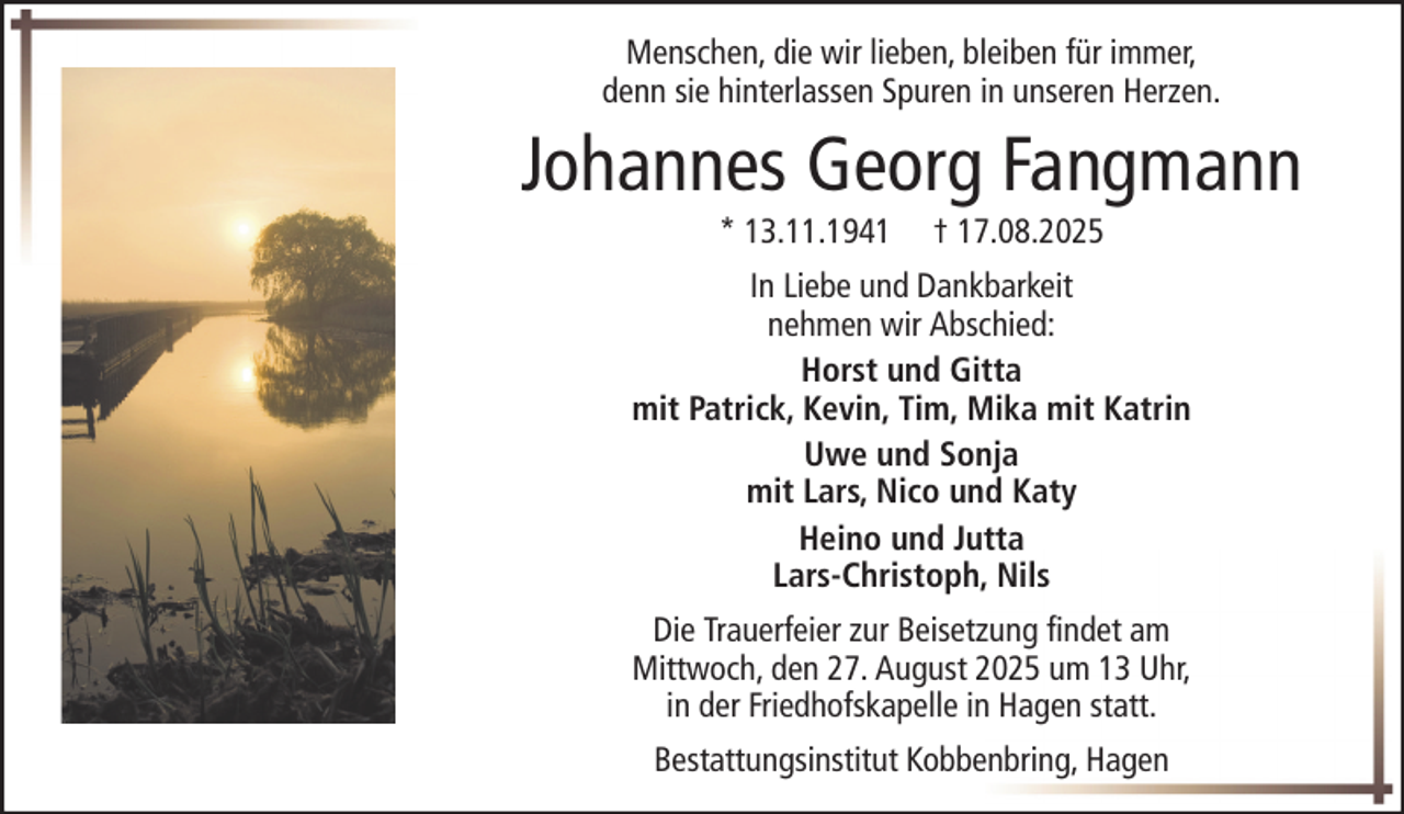 <p>Menschen, die wir lieben, bleiben für immer,<br />denn sie hinterlassen Spuren in unseren Herzen.</p><p>Johannes Georg Fangmann<br />* 13.11.1941</p><p>† 17.08.2025</p><p>In Liebe und Dankbarkeit<br />nehmen wir Abschied:<br />Horst und Gitta<br />mit Patrick, Kevin, Tim, Mika mit Katrin<br />Uwe und Sonja<br />mit Lars, Nico und Katy<br />Heino und Jutta<br />Lars-Christoph, Nils<br />Die Trauerfeier zur Beisetzung findet am<br />Mittwoch, den 27. August 2025 um 13 Uhr,<br />in der Friedhofskapelle in Hagen statt.<br />Bestattungsinstitut Kobbenbring, Hagen</p>