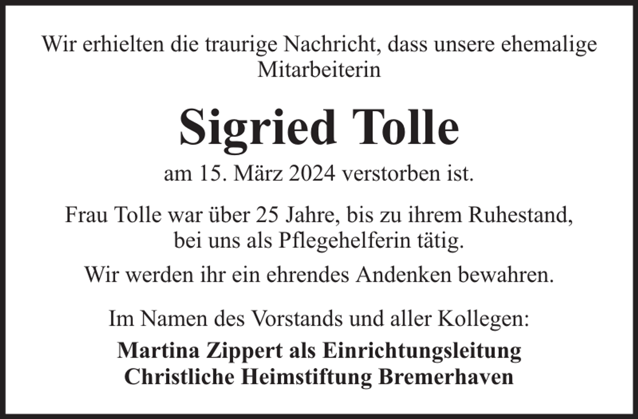 <p>Wir erhielten die traurige Nachricht, dass unsere ehemalige<br />Mitarbeiterin</p><p>Sigried Tolle</p><p>am 15. März 2024 verstorben ist.<br />Frau Tolle war über 25 Jahre, bis zu ihrem Ruhestand,<br />bei uns als Pflegehelferin tätig.<br />Wir werden ihr ein ehrendes Andenken bewahren.<br />Im Namen des Vorstands und aller Kollegen:<br />Martina Zippert als Einrichtungsleitung<br />Christliche Heimstiftung Bremerhaven</p>