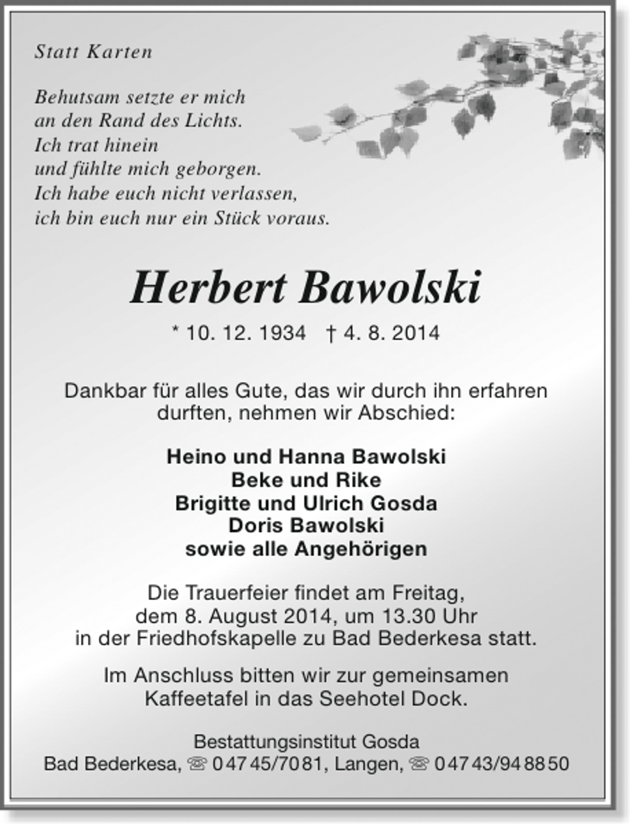 <p>Statt Karten<br />Behutsam setzte er mich<br />an den Rand des Lichts.<br />Ich trat hinein<br />und fühlte mich geborgen.<br />Ich habe euch nicht verlassen,<br />ich bin euch nur ein Stück voraus.</p><p>Herbert Bawolski<br />* 10. 12. 1934 † 4. 8. 2014</p><p>Dankbar für alles Gute, das wir durch ihn erfahren<br />durften, nehmen wir Abschied:<br />Heino und Hanna Bawolski<br />Beke und Rike<br />Brigitte und Ulrich Gosda<br />Doris Bawolski<br />sowie alle Angehörigen<br />Die Trauerfeier findet am Freitag,<br />dem 8. August 2014, um 13.30 Uhr<br />in der Friedhofskapelle zu Bad Bederkesa statt.<br />Im Anschluss bitten wir zur gemeinsamen<br />Kaffeetafel in das Seehotel Dock.<br />Bestattungsinstitut Gosda<br />Bad Bederkesa,  0 47 45/70 81, Langen,  0 47 43/94 88 50</p>