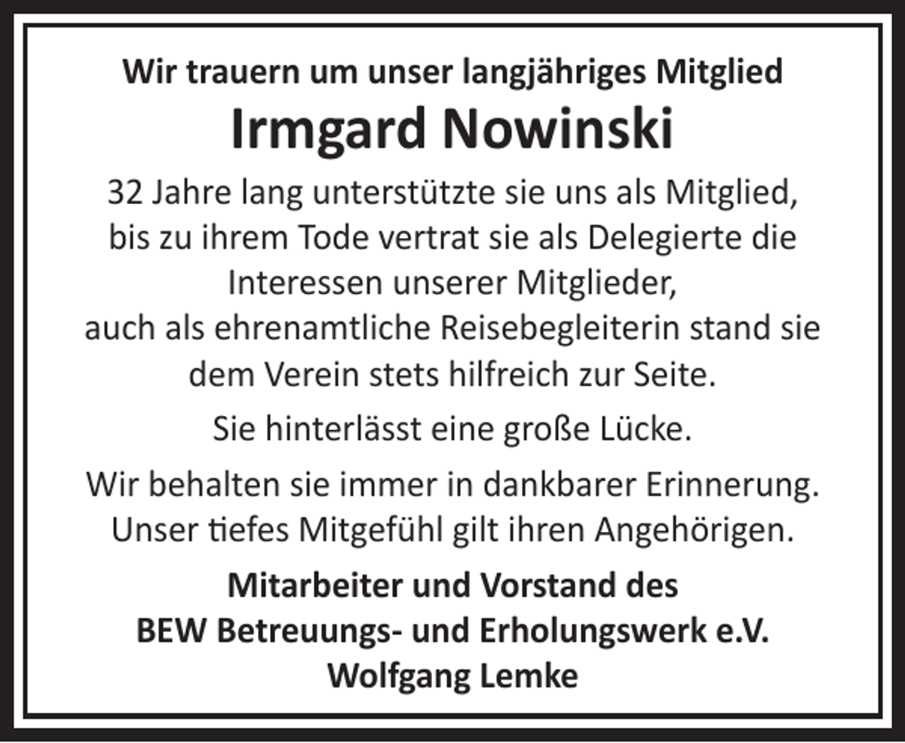 <p>Wir trauern um unser langjähriges Mitglied</p><p>Irmgard Nowinski</p><p>32 Jahre lang unterstützte sie uns als Mitglied,<br />bis zu ihrem Tode vertrat sie als Delegierte die<br />Interessen unserer Mitglieder,<br />auch als ehrenamtliche Reisebegleiterin stand sie<br />dem Verein stets hilfreich zur Seite.<br />Sie hinterlässt eine große Lücke.<br />Wir behalten sie immer in dankbarer Erinnerung.<br />Unser tiefes Mitgefühl gilt ihren Angehörigen.<br />Mitarbeiter und Vorstand des<br />BEW Betreuungs- und Erholungswerk e.V.<br />Wolfgang Lemke</p>