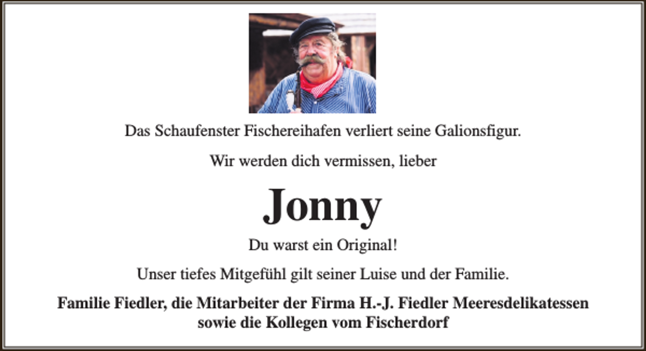 <p>Das Schaufenster Fischereihafen verliert seine Galionsfigur.<br />Wir werden dich vermissen, lieber</p><p>Jonny</p><p>Du warst ein Original!<br />Unser tiefes Mitgefühl gilt seiner Luise und der Familie.<br />Familie Fiedler, die Mitarbeiter der Firma H.-J. Fiedler Meeresdelikatessen<br />sowie die Kollegen vom Fischerdorf</p>