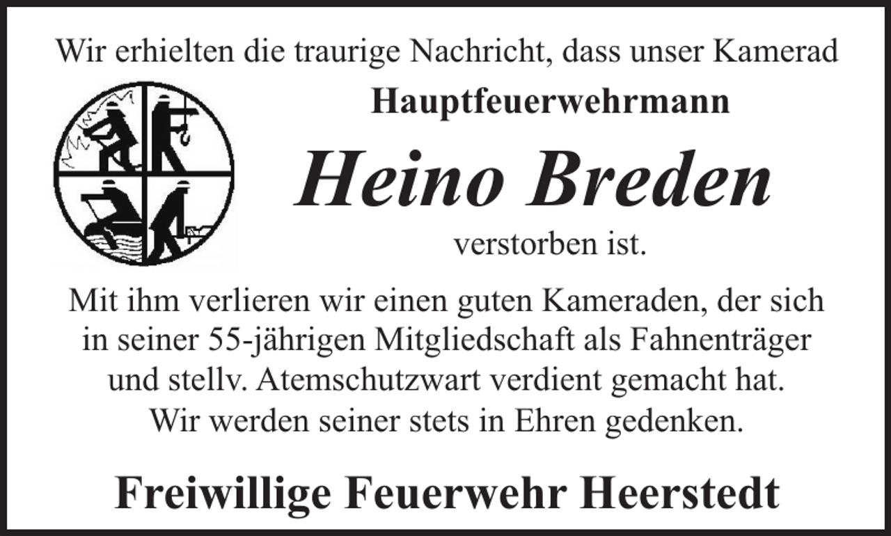 <p>Wir erhielten die traurige Nachricht, dass unser Kamerad</p><p>Hauptfeuerwehrmann</p><p>Heino Breden<br />verstorben ist.</p><p>Mit ihm verlieren wir einen guten Kameraden, der sich<br />in seiner 55-jährigen Mitgliedschaft als Fahnenträger<br />und stellv. Atemschutzwart verdient gemacht hat.<br />Wir werden seiner stets in Ehren gedenken.</p><p>Freiwillige Feuerwehr Heerstedt</p>