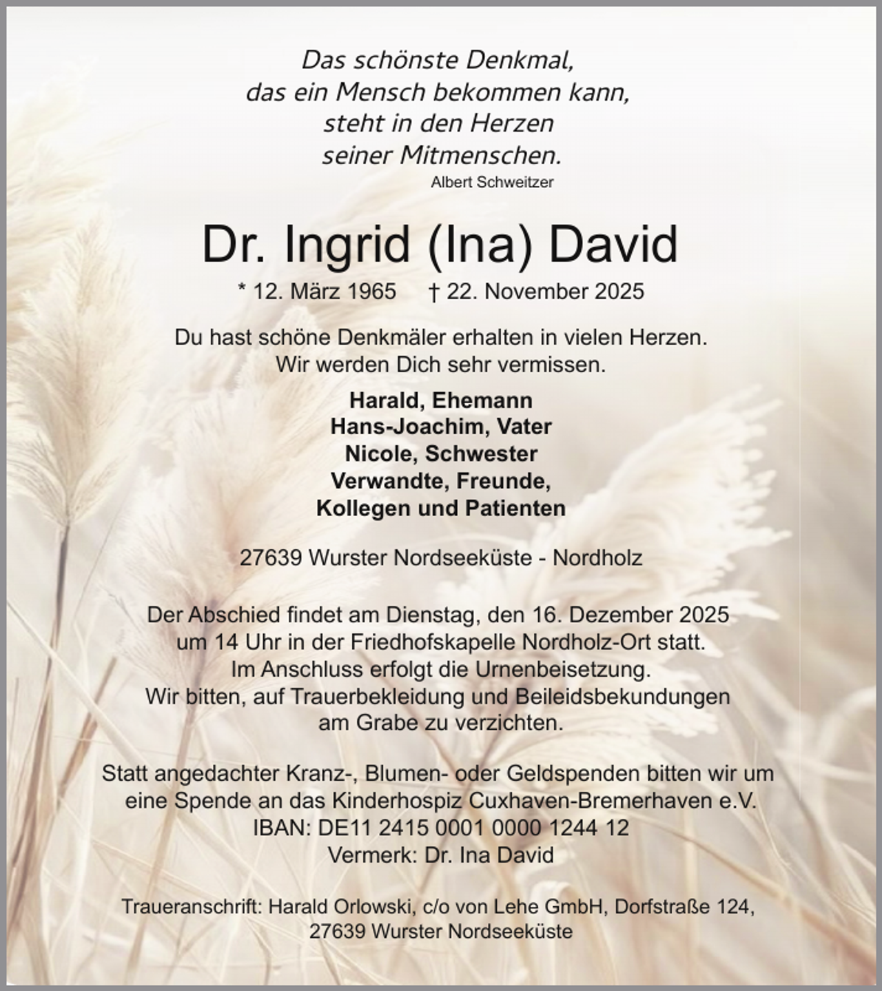 <p>Das schönste Denkmal,<br />das ein Mensch bekommen kann,<br />steht in den Herzen<br />seiner Mitmenschen.<br />Albert Schweitzer</p><p>Dr. Ingrid (Ina) David<br />* 12. März 1965</p><p>† 22. November 2025</p><p>Du hast schöne Denkmäler erhalten in vielen Herzen.<br />Wir werden Dich sehr vermissen.<br />Harald, Ehemann<br />Hans-Joachim, Vater<br />Nicole, Schwester<br />Verwandte, Freunde,<br />Kollegen und Patienten<br />27639 Wurster Nordseeküste - Nordholz<br />Der Abschied findet am Dienstag, den 16. Dezember 2025<br />um 14 Uhr in der Friedhofskapelle Nordholz-Ort statt.<br />Im Anschluss erfolgt die Urnenbeisetzung.<br />Wir bitten, auf Trauerbekleidung und Beileidsbekundungen<br />am Grabe zu verzichten.<br />Statt angedachter Kranz-, Blumen- oder Geldspenden bitten wir um<br />eine Spende an das Kinderhospiz Cuxhaven-Bremerhaven e.V.<br />IBAN: DE11 2415 0001 0000 1244 12<br />Vermerk: Dr. Ina David<br />Traueranschrift: Harald Orlowski, c/o von Lehe GmbH, Dorfstraße 124,<br />27639 Wurster Nordseeküste</p>