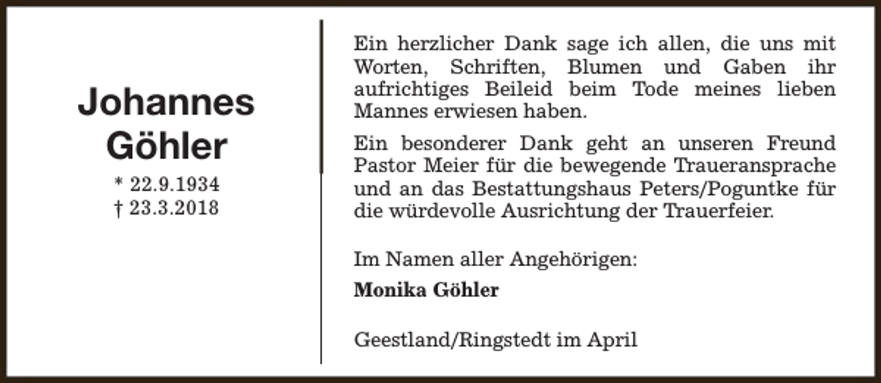 <p>Johannes<br />Göhler<br />* 22.9.1934<br />† 23.3.2018</p><p>Ein herzlicher Dank sage ich allen, die uns mit<br />Worten, Schriften, Blumen und Gaben ihr<br />aufrichtiges Beileid beim Tode meines lieben<br />Mannes erwiesen haben.<br />Ein besonderer Dank geht an unseren Freund<br />Pastor Meier für die bewegende Traueransprache<br />und an das Bestattungshaus Peters/Poguntke für<br />die würdevolle Ausrichtung der Trauerfeier.<br />Im Namen aller Angehörigen:<br />Monika Göhler<br />Geestland/Ringstedt im April</p>
