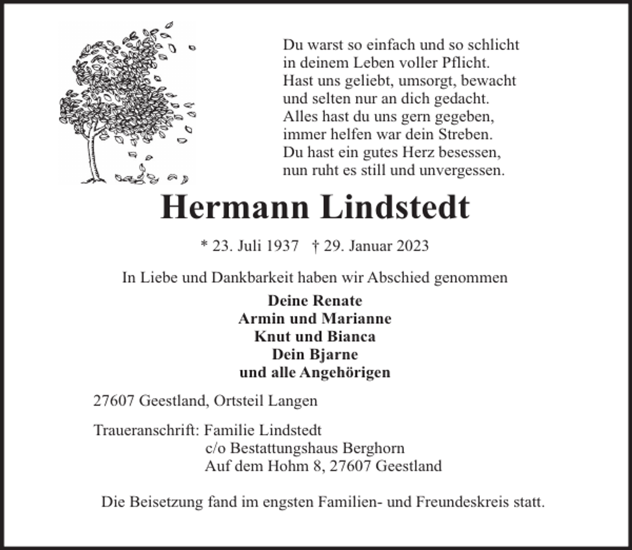 <p>Du warst so einfach und so schlicht<br />in deinem Leben voller Pflicht.<br />Hast uns geliebt, umsorgt, bewacht<br />und selten nur an dich gedacht.<br />Alles hast du uns gern gegeben,<br />immer helfen war dein Streben.<br />Du hast ein gutes Herz besessen,<br />nun ruht es still und unvergessen.</p><p>Hermann Lindstedt<br />* 23. Juli 1937 † 29. Januar 2023<br />In Liebe und Dankbarkeit haben wir Abschied genommen<br />Deine Renate<br />Armin und Marianne<br />Knut und Bianca<br />Dein Bjarne<br />und alle Angehörigen<br />27607 Geestland, Ortsteil Langen<br />Traueranschrift: Familie Lindstedt<br />c/o Bestattungshaus Berghorn<br />Auf dem Hohm 8, 27607 Geestland<br />Die Beisetzung fand im engsten Familien- und Freundeskreis statt.</p>