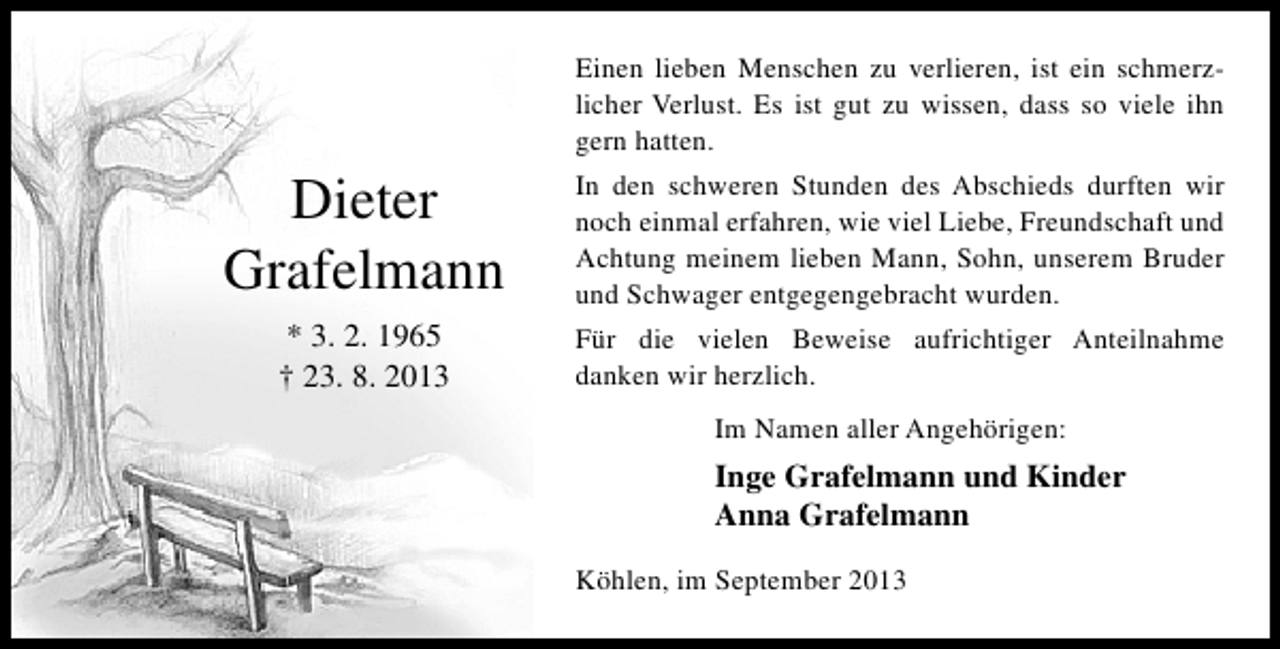 <p>Einen lieben Menschen zu verlieren, ist ein schmerzlicher Verlust. Es ist gut zu wissen, dass so viele ihn<br />gern hatten.</p><p>Dieter<br />Grafelmann</p><p>In den schweren Stunden des Abschieds durften wir<br />noch einmal erfahren, wie viel Liebe, Freundschaft und<br />Achtung meinem lieben Mann, Sohn, unserem Bruder<br />und Schwager entgegengebracht wurden.</p><p>* 3. 2. 1965<br />† 23. 8. 2013</p><p>Für die vielen Beweise aufrichtiger Anteilnahme<br />danken wir herzlich.<br />Im Namen aller Angehörigen:</p><p>Inge Grafelmann und Kinder<br />Anna Grafelmann<br />Köhlen, im September 2013</p>