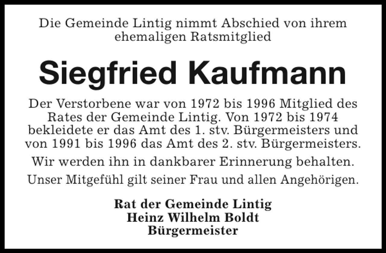<p>Die Gemeinde Lintig nimmt Abschied von ihrem<br />ehemaligen Ratsmitglied</p><p>Siegfried Kaufmann</p><p>Der Verstorbene war von 1972 bis 1996 Mitglied des<br />Rates der Gemeinde Lintig. Von 1972 bis 1974<br />bekleidete er das Amt des 1. stv. Bürgermeisters und<br />von 1991 bis 1996 das Amt des 2. stv. Bürgermeisters.<br />Wir werden ihn in dankbarer Erinnerung behalten.<br />Unser Mitgefühl gilt seiner Frau und allen Angehörigen.<br />Rat der Gemeinde Lintig<br />Heinz Wilhelm Boldt<br />Bürgermeister</p>