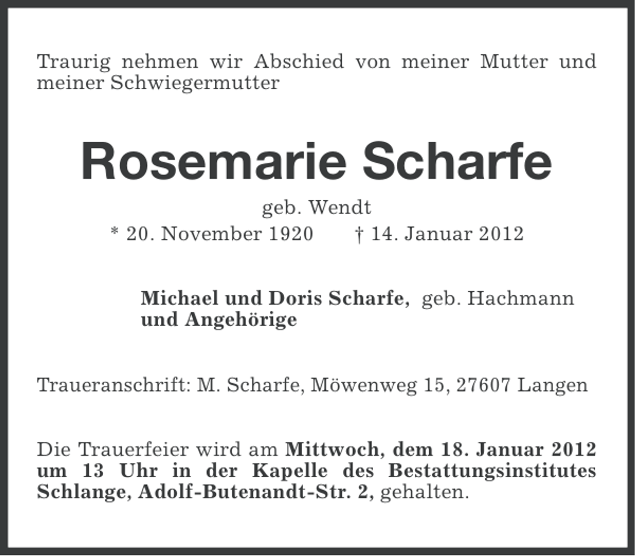 <p>Traurig nehmen wir Abschied von meiner Mutter und<br />meiner Schwiegermutter</p><p>Rosemarie Scharfe<br />geb. Wendt<br />* 20. November 1920<br />† 14. Januar 2012<br />Michael und Doris Scharfe, geb. Hachmann<br />und Angehörige<br />Traueranschrift: M. Scharfe, Möwenweg 15, 27607 Langen<br />Die Trauerfeier wird am Mittwoch, dem 18. Januar 2012<br />um 13 Uhr in der Kapelle des Bestattungsinstitutes<br />Schlange, Adolf-Butenandt-Str. 2, gehalten.</p>