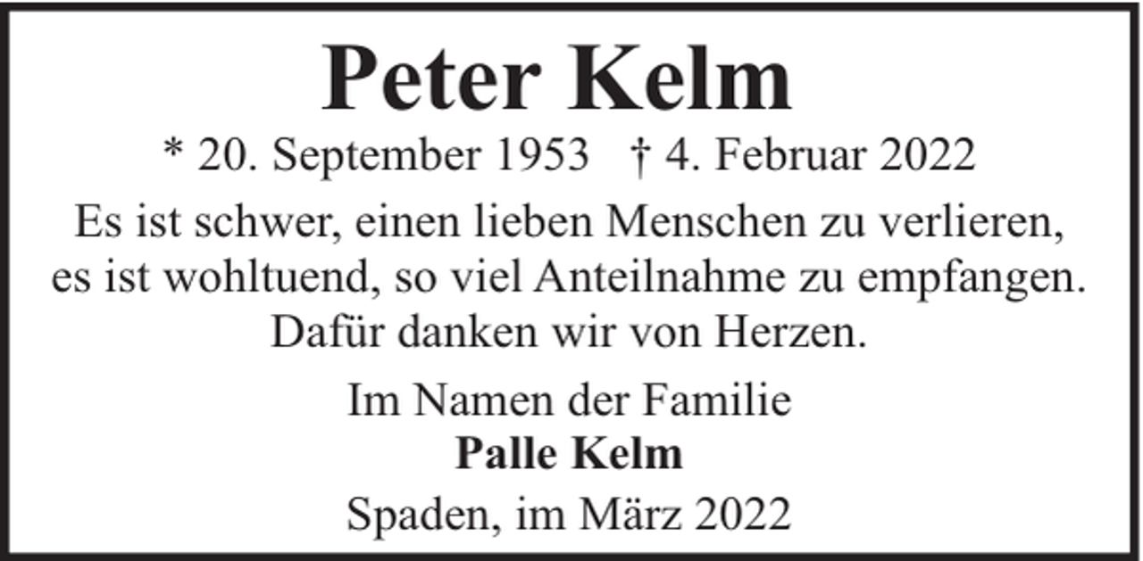 <p>Peter Kelm</p><p>* 20. September 1953 † 4. Februar 2022<br />Es ist schwer, einen lieben Menschen zu verlieren,<br />es ist wohltuend, so viel Anteilnahme zu empfangen.<br />Dafür danken wir von Herzen.<br />Im Namen der Familie<br />Palle Kelm<br />Spaden, im März 2022</p>