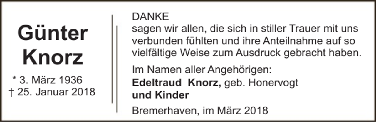 <p>Günter<br />Knorz<br />* 3. März 1936<br />† 25. Januar 2018</p><p>DANKE<br />sagen wir allen, die sich in stiller Trauer mit uns<br />verbunden fühlten und ihre Anteilnahme auf so<br />vielfältige Weise zum Ausdruck gebracht haben.<br />Im Namen aller Angehörigen:<br />Edeltraud Knorz, geb. Honervogt<br />und Kinder<br />Bremerhaven, im März 2018</p>