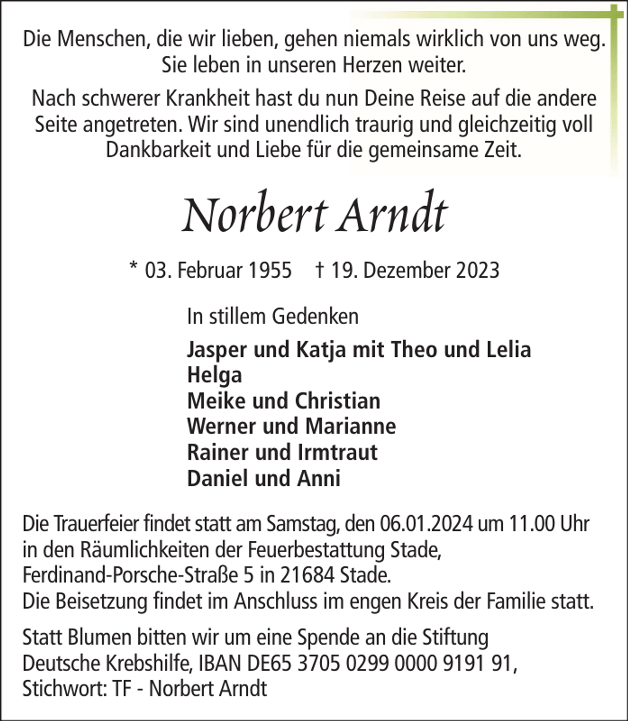 <p>Die Menschen, die wir lieben, gehen niemals wirklich von uns weg.<br />Sie leben in unseren Herzen weiter.<br />Nach schwerer Krankheit hast du nun Deine Reise auf die andere<br />Seite angetreten. Wir sind unendlich traurig und gleichzeitig voll<br />Dankbarkeit und Liebe für die gemeinsame Zeit.</p><p>Norbert Arndt<br />* 03. Februar 1955 † 19. Dezember 2023<br />In stillem Gedenken<br />Jasper und Katja mit Theo und Lelia<br />Helga<br />Meike und Christian<br />Werner und Marianne<br />Rainer und Irmtraut<br />Daniel und Anni<br />Die Trauerfeier findet statt am Samstag, den 06.01.2024 um 11.00 Uhr<br />in den Räumlichkeiten der Feuerbestattung Stade,<br />Ferdinand-Porsche-Straße 5 in 21684 Stade.<br />Die Beisetzung findet im Anschluss im engen Kreis der Familie statt.<br />Statt Blumen bitten wir um eine Spende an die Stiftung<br />Deutsche Krebshilfe, IBAN DE65 3705 0299 0000 91,<br />Stichwort: TF - Norbert Arndt</p>