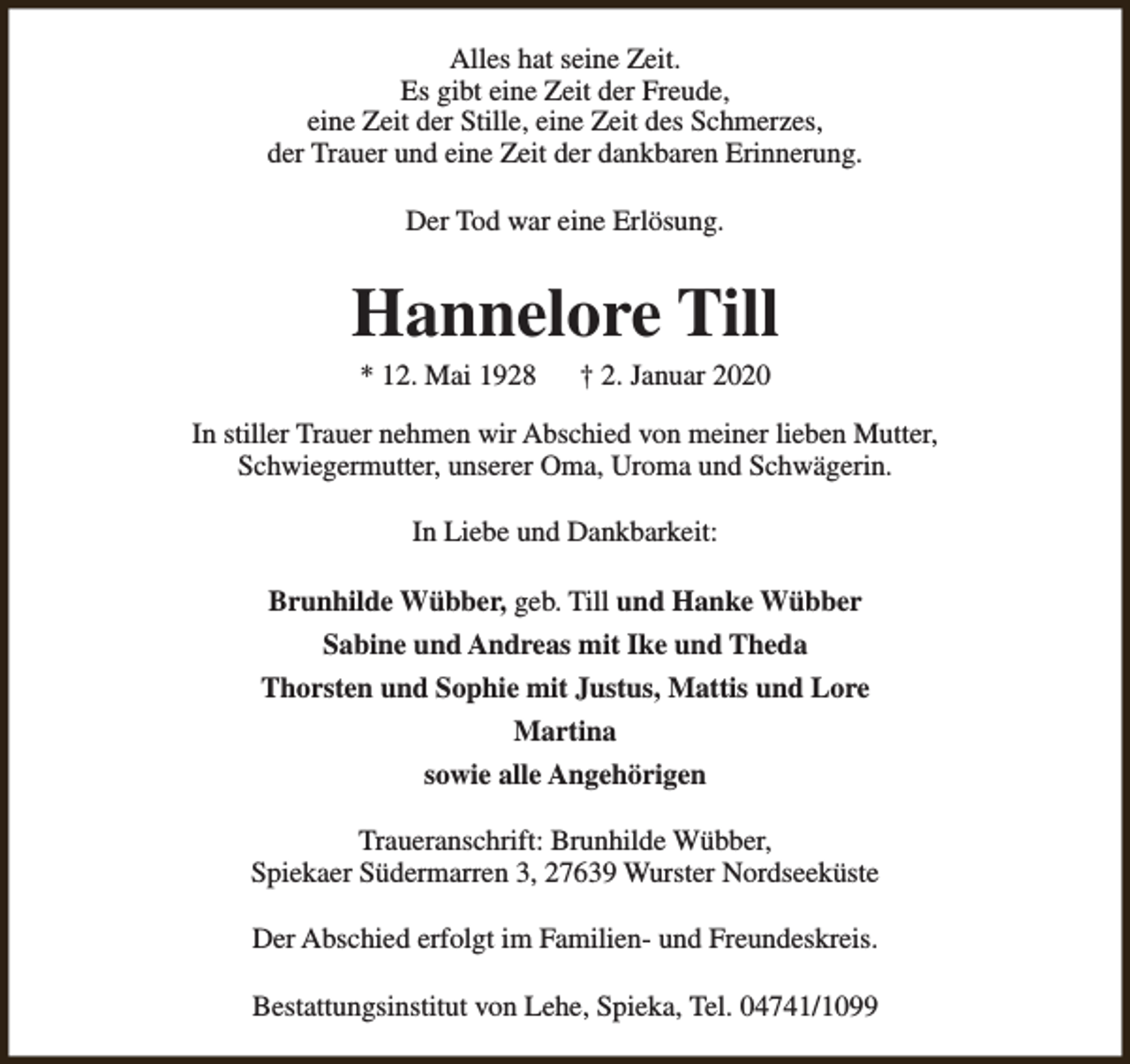 <p>Alles hat seine Zeit.<br />Es gibt eine Zeit der Freude,<br />eine Zeit der Stille, eine Zeit des Schmerzes,<br />der Trauer und eine Zeit der dankbaren Erinnerung.<br />Der Tod war eine Erlösung.</p><p>Hannelore Till<br />* 12. Mai 1928</p><p>† 2. Januar 2020</p><p>In stiller Trauer nehmen wir Abschied von meiner lieben Mutter,<br />Schwiegermutter, unserer Oma, Uroma und Schwägerin.<br />In Liebe und Dankbarkeit:<br />Brunhilde Wübber, geb. Till und Hanke Wübber<br />Sabine und Andreas mit Ike und Theda<br />Thorsten und Sophie mit Justus, Mattis und Lore<br />Martina<br />sowie alle Angehörigen<br />Traueranschrift: Brunhilde Wübber,<br />Spiekaer Südermarren 3, 27639 Wurster Nordseeküste<br />Der Abschied erfolgt im Familien- und Freundeskreis.<br />Bestattungsinstitut von Lehe, Spieka, Tel. 04741/1099</p>
