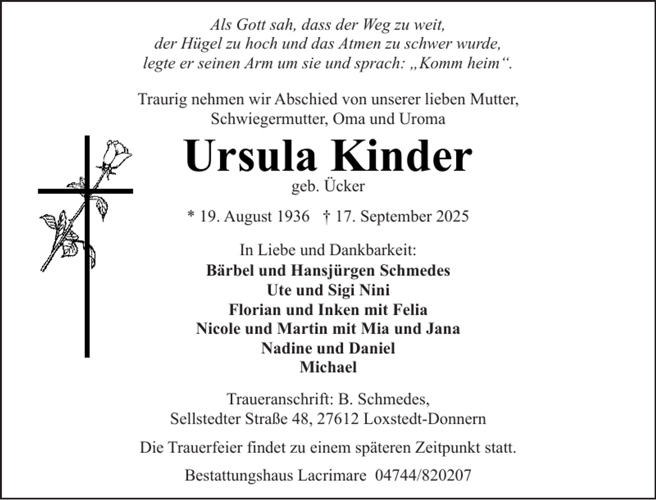 <p>Als Gott sah, dass der Weg zu weit,<br />der Hügel zu hoch und das Atmen zu schwer wurde,<br />legte er seinen Arm um sie und sprach: „Komm heim“.<br />Traurig nehmen wir Abschied von unserer lieben Mutter,<br />Schwiegermutter, Oma und Uroma</p><p>Ursula Kinder<br />geb. Ücker</p><p>* 19. August 1936 † 17. September 2025<br />In Liebe und Dankbarkeit:<br />Bärbel und Hansjürgen Schmedes<br />Ute und Sigi Nini<br />Florian und Inken mit Felia<br />Nicole und Martin mit Mia und Jana<br />Nadine und Daniel<br />Michael<br />Traueranschrift: B. Schmedes,<br />Sellstedter Straße 48, 27612 Loxstedt-Donnern<br />Die Trauerfeier findet zu einem späteren Zeitpunkt statt.<br />Bestattungshaus Lacrimare 04744/820207</p>
