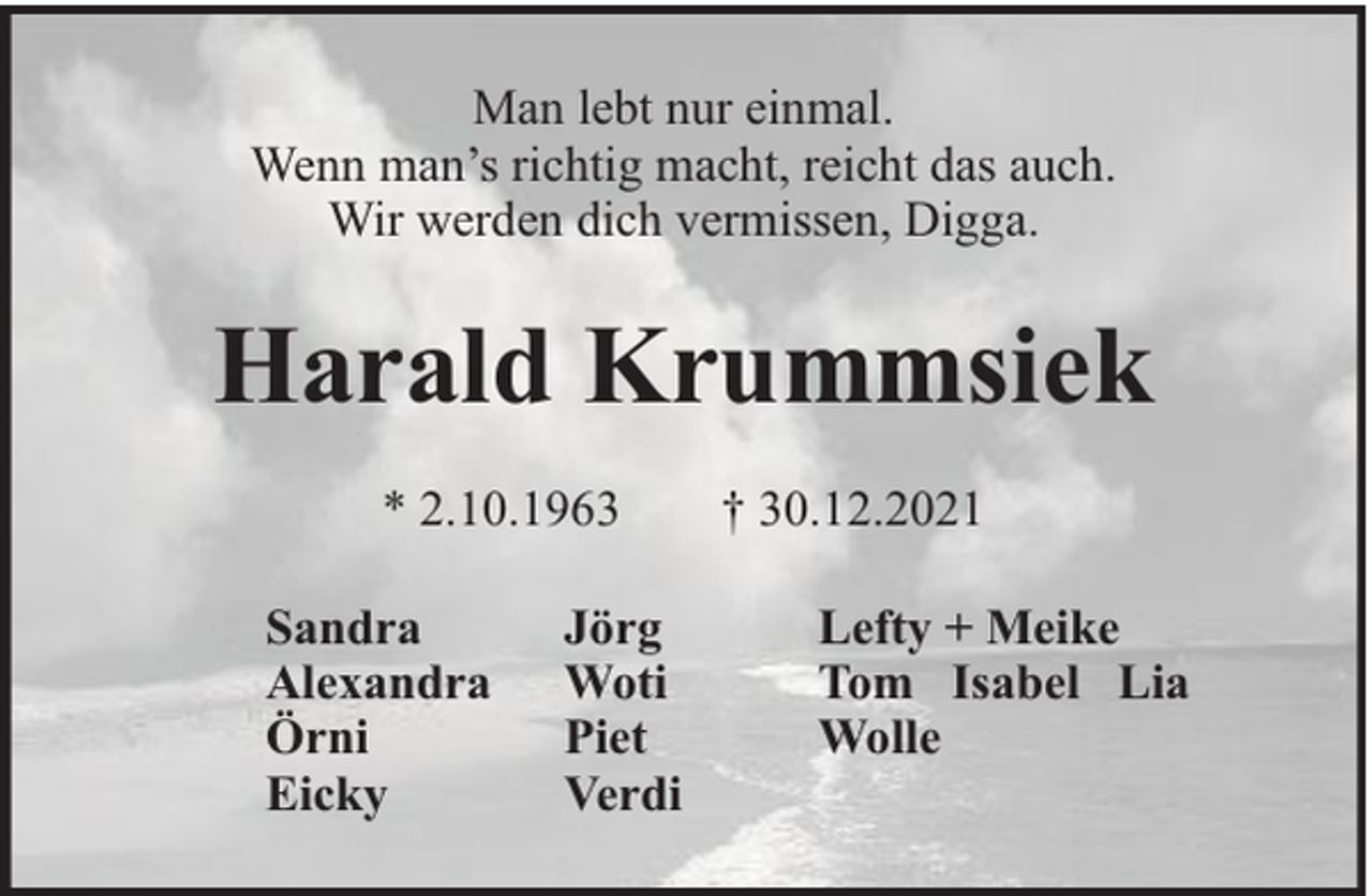 <p>Man lebt nur einmal.<br />Wenn man’s richtig macht, reicht das auch.<br />Wir werden dich vermissen, Digga.</p><p>Harald Krummsiek<br />* 2.10.1963<br />Sandra<br />Alexandra<br />Örni<br />Eicky</p><p>Jörg<br />Woti<br />Piet<br />Verdi</p><p>† 30.12.2021<br />Lefty + Meike<br />Tom Isabel Lia<br />Wolle</p>