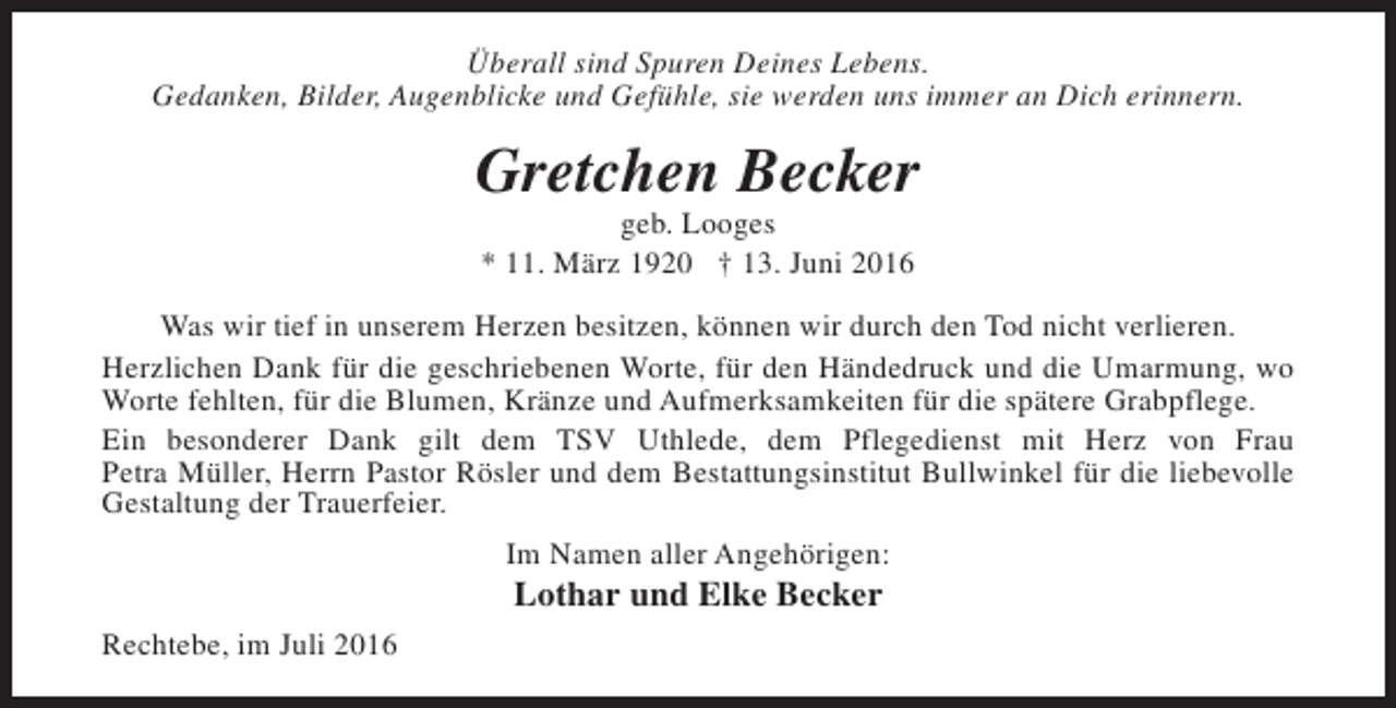 <p>Überall sind Spuren Deines Lebens.<br />Gedanken, Bilder, Augenblicke und Gefühle, sie werden uns immer an Dich erinnern.</p><p>Gretchen Becker<br />geb. Looges<br />* 11. März 1920 † 13. Juni 2016</p><p>Was wir tief in unserem Herzen besitzen, können wir durch den Tod nicht verlieren.<br />Herzlichen Dank für die geschriebenen Worte, für den Händedruck und die Umarmung, wo<br />Worte fehlten, für die Blumen, Kränze und Aufmerksamkeiten für die spätere Grabpflege.<br />Ein besonderer Dank gilt dem TSV Uthlede, dem Pflegedienst mit Herz von Frau<br />Petra Müller, Herrn Pastor Rösler und dem Bestattungsinstitut Bullwinkel für die liebevolle<br />Gestaltung der Trauerfeier.<br />Im Namen aller Angehörigen:</p><p>Lothar und Elke Becker</p><p>Rechtebe, im Juli 2016</p>