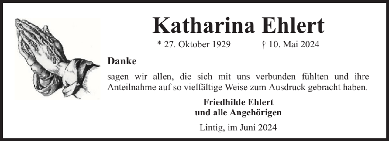 <p>Katharina Ehlert<br />* 27. Oktober 1929</p><p>† 10. Mai 2024</p><p>Danke<br />sagen wir allen, die sich mit uns verbunden fühlten und ihre<br />Anteilnahme auf so vielfältige Weise zum Ausdruck gebracht haben.<br />Friedhilde Ehlert<br />und alle Angehörigen<br />Lintig, im Juni 2024</p>
